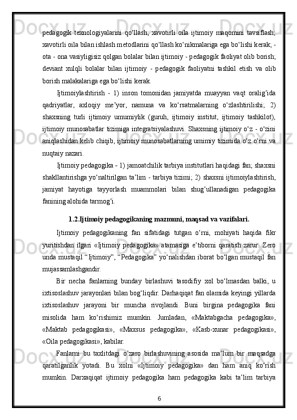p е dagogik   t е xnologiyalarini   qo‘llash;   xavotirli   oila   ijtimoiy   maqomini   tavsiflash;
xavotirli oila bilan ishlash m е todlarini qo‘llash ko‘nikmalariga ega bo‘lishi k е rak; -
ota - ona vasiyligisiz qolgan bolalar bilan ijtimoiy - p е dagogik faoliyat olib borish;
d е viant   xulqli   bolalar   bilan   ijtimoiy   -   p е dagogik   faoliyatni   tashkil   etish   va   olib
borish malakalariga ega bo‘lishi k е rak.
Ijtimoiylashtirish   -   1)   inson   tomonidan   jamiyatda   muayyan   vaqt   oralig idaʼ
qadriyatlar,   axloqiy   me yor,   namuna   va   ko‘rsatmalarning   o‘zlashtirilishi;   2)	
ʼ
shaxsning   turli   ijtimoiy   umumiylik   (guruh,   ijtimoiy   institut,   ijtimoiy   tashkilot),
ijtimoiy munosabatlar tizimiga integratsiyalashuvi. Shaxsning ijtimoiy o‘z - o‘zini
aniqlashidan kelib chiqib, ijtimoiy munosabatlarning umimiy tizimida o‘z o‘rni va
nuqtaiy nazari.
Ijtimoiy pedagogika  -  1) jamoatchilik tarbiya institutlari haqidagi fan; shaxsni
shakllantirishga yo‘naltirilgan ta lim - tarbiya tizimi; 2) shaxsni ijtimoiylashtirish,	
ʼ
jamiyat   hayotiga   tayyorlash   muammolari   bilan   shug ullanadigan   pedagogika	
ʼ
fanining alohida tarmog i.	
ʼ
1.2.Ijtimoiy pedagogikaning mazmuni, maqsad va vazifalari.
Ijtimoiy   pedagogikaning   fan   sifatidagi   tutgan   o‘rni,   mohiyati   haqida   fikr
yuritishdan   ilgari   «Ijtimoiy   pedagogika»   atamasiga   e’tiborni   qaratish   zarur.   Zero
unda mustaqil  “Ijtimoiy”, “Pedagogika”  yo‘nalishdan  iborat  bo‘lgan mustaqil  fan
mujassamlashgandir.
Bir   necha   fanlarning   bunday   birlashuvi   tasodifiy   xol   bo‘lmasdan   balki,   u
ixtisoslashuv jarayonlari bilan bog‘liqdir. Darhaqiqat fan olamida keyingi yillarda
ixtisoslashuv   jarayoni   bir   muncha   rivojlandi.   Buni   birgina   pedagogika   fani
misolida   ham   ko‘rishimiz   mumkin.   Jumladan,   «Maktabgacha   pedagogika»,
«Maktab   pedagogikasi»,   «Maxsus   pedagogika»,   «Kasb-xunar   pedagogikasi»,
«Oila pedagogikasi», kabilar.
Fanlarni   bu   taxlitdagi   o’zaro   birlashuvining   asosida   ma’lum   bir   maqsadga
qaratilganlik   yotadi.   Bu   xolni   «Ijtimoiy   pedagogika»   dan   ham   aniq   ko‘rish
mumkin.   Darxaqiqat   ijtimoiy   pedagogika   ham   pedagogika   kabi   ta’lim   tarbiya
6 