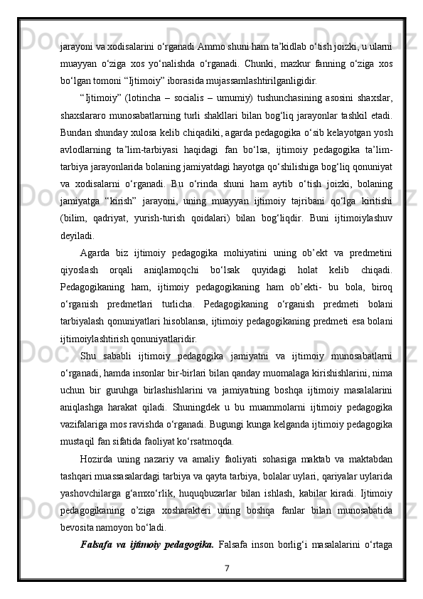 jarayoni va xodisalarini o‘rganadi Ammo shuni ham ta’kidlab o‘tish joizki, u ularni
muayyan   o‘ziga   xos   yo‘nalishda   o‘rganadi.   Chunki,   mazkur   fanning   o‘ziga   xos
bo‘lgan tomoni “Ijtimoiy” iborasida mujassamlashtirilganligidir.
“Ijtimoiy”   (lotincha   –   socialis   –   umumiy)   tushunchasining   asosini   shaxslar,
shaxslararo munosabatlarning turli shakllari  bilan bog‘liq jarayonlar  tashkil etadi.
Bundan shunday xulosa kelib chiqadiki, agarda pedagogika o‘sib kelayotgan yosh
avlodlarning   ta’lim-tarbiyasi   haqidagi   fan   bo‘lsa,   ijtimoiy   pedagogika   ta’lim-
tarbiya jarayonlarida bolaning jamiyatdagi hayotga qo‘shilishiga bog‘liq qonuniyat
va   xodisalarni   o‘rganadi.   Bu   o‘rinda   shuni   ham   aytib   o‘tish   joizki,   bolaning
jamiyatga   “kirish”   jarayoni,   uning   muayyan   ijtimoiy   tajribani   qo‘lga   kiritishi
(bilim,   qadriyat,   yurish-turish   qoidalari)   bilan   bog‘liqdir.   Buni   ijtimoiylashuv
deyiladi.
Agarda   biz   ijtimoiy   pedagogika   mohiyatini   uning   ob’ekt   va   predmetini
qiyoslash   orqali   aniqlamoqchi   bo‘lsak   quyidagi   holat   kelib   chiqadi.
Pedagogikaning   ham,   ijtimoiy   pedagogikaning   ham   ob’ekti-   bu   bola,   biroq
o‘rganish   predmetlari   turlicha.   Pedagogikaning   o‘rganish   predmeti   bolani
tarbiyalash qonuniyatlari hisoblansa, ijtimoiy pedagogikaning predmeti esa bolani
ijtimoiylashtirish qonuniyatlaridir.
Shu   sababli   ijtimoiy   pedagogika   jamiyatni   va   ijtimoiy   munosabatlarni
o‘rganadi, hamda insonlar bir-birlari bilan qanday muomalaga kirishishlarini, nima
uchun   bir   guruhga   birlashishlarini   va   jamiyatning   boshqa   ijtimoiy   masalalarini
aniqlashga   harakat   qiladi.   Shuningdek   u   bu   muammolarni   ijtimoiy   pedagogika
vazifalariga mos ravishda o‘rganadi. Bugungi kunga kelganda ijtimoiy pedagogika
mustaqil fan sifatida faoliyat ko‘rsatmoqda.
Hozirda   uning   nazariy   va   amaliy   faoliyati   sohasiga   maktab   va   maktabdan
tashqari muassasalardagi tarbiya va qayta tarbiya, bolalar uylari, qariyalar uylarida
yashovchilarga   g‘amxo‘rlik,   huquqbuzarlar   bilan   ishlash,   kabilar   kiradi.   Ijtimoiy
pedagogikaning   o’ziga   xosharakteri   uning   boshqa   fanlar   bilan   munosabatida
bevosita namoyon bo‘ladi.
Falsafa   va   ijtimoiy   pedagogika.   Falsafa   inson   borlig‘i   masalalarini   o‘rtaga
7 