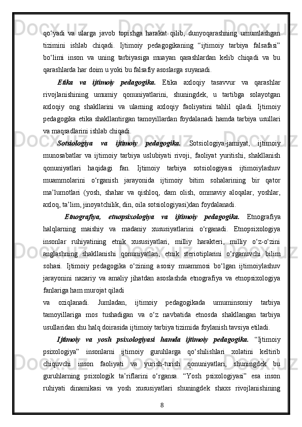 qo‘yadi   va   ularga   javob   topishga   harakat   qilib,   dunyoqarashning   umumlashgan
tizimini   ishlab   chiqadi.   Ijtimoiy   pedagogikaning   “ijtimoiy   tarbiya   falsafasi”
bo‘limi   inson   va   uning   tarbiyasiga   muayan   qarashlardan   kelib   chiqadi   va   bu
qarashlarda har doim u yoki bu falsafiy asoslarga suyanadi.
Etika   va   ijtimoiy   pedagogika.   Etika   axloqiy   tasavvur   va   qarashlar
rivojlanishining   umumiy   qonuniyatlarini,   shuningdek,   u   tartibga   solayotgan
axloqiy   ong   shakllarini   va   ularning   axloqiy   faoliyatini   tahlil   qiladi.   Ijtimoiy
pedagogika  etika shakllantirgan  tamoyillardan foydalanadi   hamda tarbiya  usullari
va maqsadlarini ishlab chiqadi.
Sotsiologiya   va   ijtimoiy   pedagogika.   Sotsiologiya-jamiyat,   ijtimoiy
munosabatlar   va   ijtimoiy   tarbiya   uslubiyati   rivoji,   faoliyat   yuritishi,   shakllanish
qonuniyatlari   haqidagi   fan.   Ijtimoiy   tarbiya   sotsiologiyasi   ijtimoiylashuv
muammolarini   o‘rganish   jarayonida   ijtimoiy   bitim   sohalarining   bir   qator
ma’lumotlari   (yosh,   shahar   va   qishloq,   dam   olish,   ommaviy   aloqalar,   yoshlar,
axloq, ta’lim, jinoyatchilik, din, oila sotsiologiyasi)dan foydalanadi.
  Etnografiya,   etnopsixologiya   va   ijtimoiy   pedagogika.   Etnografiya
halqlarning   maishiy   va   madaniy   xususiyatlarini   o‘rganadi.   Etnopsixologiya
insonlar   ruhiyatining   etnik   xususiyatlari,   milliy   harakteri,   milliy   o‘z-o‘zini
anglashning   shakllanishi   qonuniyatlari,   etnik   steriotiplarini   o‘rganuvchi   bilim
sohasi.   Ijtimoiy   pedagogika   o‘zining   asosiy   muammosi   bo‘lgan   ijtimoiylashuv
jarayonini   nazariy   va   amaliy   jihatdan   asoslashda   etnografiya   va   etnopsixologiya
fanlariga ham murojat qiladi
va   oziqlanadi.   Jumladan,   ijtimoiy   pedagogikada   umuminsoniy   tarbiya
tamoyillariga   mos   tushadigan   va   o‘z   navbatida   etnosda   shakllangan   tarbiya
usullaridan shu halq doirasida ijtimoiy tarbiya tizimida foylanish tavsiya etiladi.
Ijtimoiy   va   yosh   psixologiyasi   hamda   ijtimoiy   pedagogika.   “Ijtimoiy
psixologiya”   insonlarni   ijtimoiy   guruhlarga   qo‘shilishlari   xolatini   keltirib
chiquvchi   inson   faoliyati   va   yurish-turish   qonuniyatlari,   shuningdek   bu
guruhlarning   psixologik   ta’riflarini   o‘rgansa.   “Yosh   psixologiyasi”   esa   inson
ruhiyati   dinamikasi   va   yosh   xususiyatlari   shuningdek   shaxs   rivojlanishining
8 