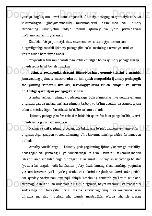 yoshga   bog‘liq   omillarini   ham   o‘rganadi.   Ijtimoiy   pedagogika   ijtimoiylashuv   va
viktimologiya   (jinoyatshunoslik)   muammolarini   o‘rganishda   va   ijtimoiy
tarbiyaning   uslubiyotini   tadqiq   etishda   ijtimoiy   va   yosh   psixologiyasi
ma’lumotlaridan foydalanadi.
Shu bilan birga ijtimoiylashuv muammolari sotsiologiya tomonidan 
o‘rganilganligi sababli ijtimoiy pedagogika ba’zi sotsiologik nazariya, usul va 
vositalardan ham foydalanadi.
Yuqoridagi fikr mulohazalardan kelib chiqilgan holda ijtimoiy pedagogikaga 
quyidagicha ta’rif berish mumkin:
  ijtimoiy   pedagogika-shaxsni   ijtimoiylashuvi   qonuniyatlarini   o‘rganish,
jamiyatning ijtimoiy muammolarini  hal  qilish  maqsadida ijtimoiy pedagogik
faoliyatning   samarali   usullari,   texnologiyalarini   ishlab   chiqish   va   ularni
qo‘llashga qaratilgan pedagogika sohasi.
Bundan   tashqari,   ijtimoiy   pedagogikaga   bola   ijtimoiylashuvi   qonuniyatlarini
o‘rganadigan va mutaxassislarni ijtimoiy tarbiya va ta’lim usullari va texnologiyasi
bilan ta’minlaydigan fan sifatida ta’rif bersa ham bo‘ladi.
  Ijtimoiy pedagogika fan sohasi sifatida bir qator fazifalarga ega bo‘lib, ularni 
quyidagicha guruhlash mumkin:
Nazariy vazifa:  ijtimoiy pedagogik bilimlarni to‘plab zamonaviy jamiyatda 
o‘rganayotgan jarayon va xodisalarning to‘liq tasvirini tuzishga intilishda namoyon
bo‘ladi.
Amaliy   vazifalarga:   -   ijtimoiy   pedagogikaning   ijtimoiylashuviga   tashkiliy-
pedagogik   va   psixologik   yo‘nalishlardagi   ta’sirini   samarali   takomillashtirish
ishlarini aniqlash bilan bog‘liq bo‘lgan ishlar kiradi. Bunday ishlar qatoriga bolalar
(yoshlarda)   ongida,   xatti-harakatida   ijobiy   fazilatlarning   shakllanishiga   yaqindan
yordam beruvchi, yo‘l – yo‘riq, shakl, vositalarini aniqlash va ularni tadbiq etish,
har   qanday   vaziyatdan   mustaqil   chiqib   ketishning   samarali   yo‘llarini   aniqlash,
atrofdagi kishilar bilan muomala qilishni o‘rganish, hayot mazmuni va maqsadini
aniklashga   doir   tavsiyalar   berish;   ularda   jamiyatdagi   xuquq   va   majburiyatlarini
bilishga   intilishni   rivojlantirish,   hamda   mustaqillik,   o‘ziga   ishonch   xissini
9 
