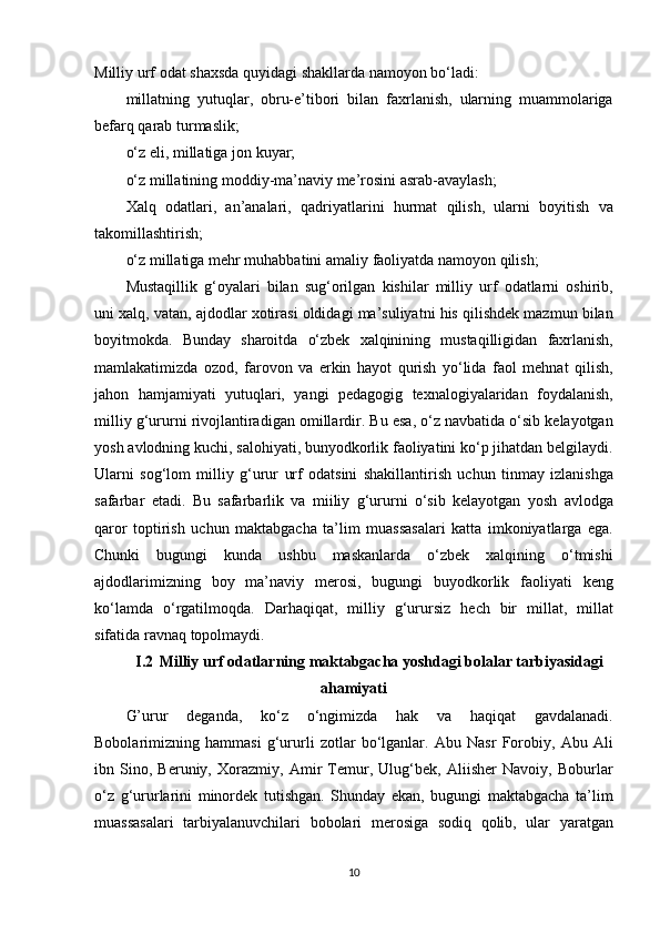 Milliy urf	 odat	 shaxsda	 quyidagi	 shakllarda	 namoyon	 bo‘ladi:
millatning	
 yutuqlar,	 obru-e’tibori	 bilan	 faxrlanish,	 ularning	 muammolariga
befarq	
 qarab	 turmaslik;
o‘z	
 eli,	 millatiga	 jon	 kuyar;
o‘z	
 millatining	 moddiy-ma’naviy	 me’rosini	 asrab-avaylash;
Xalq	
 odatlari,	 an’analari,	 qadriyatlarini	 hurmat	 qilish,	 ularni	 boyitish	 va
takomillashtirish;
o‘z	
 millatiga	 mehr	 muhabbatini	 amaliy	 faoliyatda	 namoyon	 qilish;
Mustaqillik	
 g‘oyalari	 bilan	 sug‘orilgan	 kishilar	 milliy	 urf	 odatlarni	 oshirib,
uni	
 xalq,	 vatan,	 ajdodlar	 xotirasi	 oldidagi	 ma’suliyatni	 his	 qilishdek	 mazmun	 bilan
boyitmokda.	
 Bunday	 sharoitda	 o‘zbek	 xalqinining	 mustaqilligidan	 faxrlanish,
mamlakatimizda	
 ozod,	 farovon	 va	 erkin	 hayot	 qurish	 yo‘lida	 faol	 mehnat	 qilish,
jahon	
 hamjamiyati	 yutuqlari,	 yangi	 pedagogig	 texnalogiyalaridan	 foydalanish,
milliy	
 g‘ururni	 rivojlantiradigan	 omillardir.	 Bu	 esa,	 o‘z	 navbatida	 o‘sib	 kelayotgan
yosh	
 avlodning	 kuchi,	 salohiyati,	 bunyodkorlik	 faoliyatini	 ko‘p	 jihatdan	 belgilaydi.
Ularni	
 sog‘lom	 milliy	 g‘urur	 urf	 odatsini	 shakillantirish	 uchun	 tinmay	 izlanishga
safarbar	
 etadi.	 Bu	 safarbarlik	 va	 miiliy	 g‘ururni	 o‘sib	 kelayotgan	 yosh	 avlodga
qaror	
 toptirish	 uchun	 maktabgacha	 ta’lim	 muassasalari	 katta	 imkoniyatlarga	 ega.
Chunki	
 bugungi	 kunda	 ushbu	 maskanlarda	 o‘zbek	 xalqining	 o‘tmishi
ajdodlarimizning	
 boy	 ma’naviy	 merosi,	 bugungi	 buyodkorlik	 faoliyati	 keng
ko‘lamda	
 o‘rgatilmoqda.	 Darhaqiqat,	 milliy	 g‘urursiz	 hech	 bir	 millat,	 millat
sifatida	
 ravnaq	 topolmaydi.
I.2 Milliy  urf odatlarning  maktabgacha yoshdagi bolalar tarbiyasidagi
ahamiyati
G’urur	
 	deganda,	 	ko‘z	 	o‘ngimizda	 	hak	 	va	 	haqiqat	 	gavdalanadi.
Bobolarimizning	
 hammasi	 g‘ururli	 zotlar	 bo‘lganlar.	 Abu	 Nasr	 Forobiy,	 Abu	 Ali
ibn	
 Sino,	 Beruniy,	 Xorazmiy,	 Amir	 Temur,	 Ulug‘bek,	 Aliisher	 Navoiy,	 Boburlar
o‘z	
 g‘ururlarini	 minordek	 tutishgan.	 Shunday	 ekan,	 bugungi	 maktabgacha	 ta’lim
muassasalari	
 tarbiyalanuvchilari	 bobolari	 merosiga	 sodiq	 qolib,	 ular	 yaratgan
10 