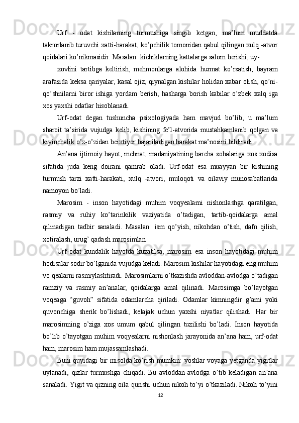 Urf - odat	 kishilarning	 turmushiga	 singib	 ketgan,	 ma’lum	 muddatda
takrorlanib	
 turuvchi	 xatti-harakat,	 ko’pchilik	 tomonidan	 qabul	 qilingan	 xulq	 -atvor
qoidalari	
 ko’nikmasidir.	 Masalan:	 kichiklarning	 kattalarga	 salom	 berishi,	 uy-
xovlini	
 tartibga	 keltirish,	 mehmonlarga	 alohida	 hurmat	 ko’rsatish,	 bayram
arafasida	
 keksa	 qariyalar,	 kasal	 ojiz,	 qiynalgan	 kishilar	 holidan	 xabar	 olish,	 qo’ni-
qo’shnilarni	
 biror	 ishiga	 yordam	 berish,	 hasharga	 borish	 kabilar	 o’zbek	 xalq	 iga
xos	
 yaxshi	 odatlar	 hisoblanadi.
Urf-odat	
 degan	 tushuncha	 psixologiyada	 ham	 mavjud	 bo’lib,	 u ma’lum
sharoit	
 ta’sirida	 vujudga	 kelib,	 kishining	 fe’l-atvorida	 mustahkamlanib	 qolgan	 va
kiyinchalik	
 o’z-o’zidan	 beixtiyor	 bajariladigan	 harakat	 ma’nosini	 bildiradi.
An’ana	
 ijtimoiy	 hayot,	 mehnat,	 madaniyatining	 barcha	 sohalariga	 xos	 xodisa
sifatida	
 juda	 keng	 doirani	 qamrab	 oladi.	 Urf-odat	 esa	 muayyan	 bir	 kishining
turmush	
 tarzi	 xatti-harakati,	 xulq	 -atvori,	 muloqoti	 va	 oilaviy	 munosabatlarida
namoyon	
 bo’ladi.
Marosim	
 - inson	 hayotidagi	 muhim	 voqyealarni	 nishonlashga	 qaratilgan,
rasmiy	
 va	 ruhiy	 ko’tarinkilik	 vaziyatida	 o’tadigan,	 tartib-qoidalarga	 amal
qilinadigan	
 tadbir	 sanaladi.	 Masalan:	 ism	 qo’yish,	 nikohdan	 o’tish,	 dafn	 qilish,
xotiralash,	
 urug’	 qadash	 marosimlari.
Urf-odat	
 kundalik	 hayotda	 kuzatilsa,	 marosim	 esa	 inson	 hayotidagi	 muhim
hodisalar	
 sodir	 bo’lganida	 vujudga	 keladi.	 Marosim	 kishilar	 hayotidagi	 eng	 muhim
vo	
 qealarni	 rasmiylashtiradi.	 Marosimlarni	 o’tkazishda	 avloddan-avlodga	 o’tadigan
ramziy	
 va	 rasmiy	 an’analar,	 qoidalarga	 amal	 qilinadi.	 Marosimga	 bo’layotgan
voqeaga	
 “guvoh”	 sifatida	 odamlarcha	 qiriladi.	 Odamlar	 kimningdir	 g’ami	 yoki
quvonchiga	
 sherik	 bo’lishadi,	 kelajak	 uchun	 yaxshi	 niyatlar	 qilishadi.	 Har	 bir
marosimning	
 o’ziga	 xos	 umum	 qabul	 qilingan	 tuzilishi	 bo’ladi.	 Inson	 hayotida
bo’lib	
 o’tayotgan	 muhim	 voqyealarni	 nishonlash	 jarayonida	 an’ana	 ham,	 urf-odat
ham,	
 marosim	 ham	 mujassamlashadi.
Buni	
 quyidagi	 bir	 misolda	 ko’rish	 mumkin:	 yoshlar	 voyaga	 yetganda	 yigitlar
uylanadi,	
 qizlar	 turmushga	 chiqadi.	 Bu	 avloddan-avlodga	 o’tib	 keladigan	 an’ana
sanaladi.	
 Yigit	 va	 qizning	 oila	 qurishi	 uchun	 nikoh	 to’yi	 o’tkaziladi.	 Nikoh	 to’yini
12 