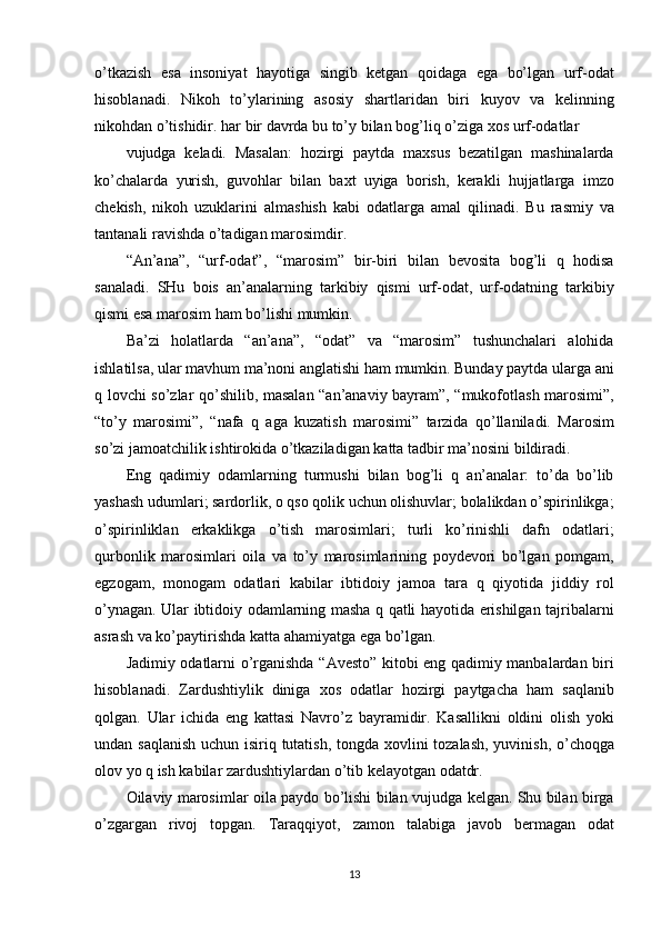 o’tkazish esa	 insoniyat	 hayotiga	 singib	 ketgan	 qoidaga	 ega	 bo’lgan	 urf-odat
hisoblanadi.	
 Nikoh	 to’ylarining	 asosiy	 shartlaridan	 biri	 kuyov	 va	 kelinning
nikohdan	
 o’tishidir.	 har	 bir	 davrda	 bu	 to’y	 bilan	 bog’liq	 o’ziga	 xos	 urf-odatlar
vujudga	
 keladi.	 Masalan:	 hozirgi	 paytda	 maxsus	 bezatilgan	 mashinalarda
ko’chalarda	
 yurish,	 guvohlar	 bilan	 baxt	 uyiga	 borish,	 kerakli	 hujjatlarga	 imzo
chekish,	
 nikoh	 uzuklarini	 almashish	 kabi	 odatlarga	 amal	 qilinadi.	 Bu	 rasmiy	 va
tantanali	
 ravishda	 o’tadigan	 marosimdir.
“An’ana”,	
 “urf-odat”,	 “marosim”	 bir-biri	 bilan	 bevosita	 bog’li	 q hodisa
sanaladi.	
 SHu	 bois	 an’analarning	 tarkibiy	 qismi	 urf-odat,	 urf-odatning	 tarkibiy
qismi	
 esa	 marosim	 ham	 bo’lishi	 mumkin.
Ba’zi	
 holatlarda	 “an’ana”,	 “odat”	 va	 “marosim”	 tushunchalari	 alohida
ishlatilsa,	
 ular	 mavhum	 ma’noni	 anglatishi	 ham	 mumkin.	 Bunday	 paytda	 ularga	 ani
q	
 lovchi	 so’zlar	 qo’shilib,	 masalan	 “an’anaviy	 bayram”,	 “mukofotlash	 marosimi”,
“to’y	
 marosimi”,	 “nafa	 q aga	 kuzatish	 marosimi”	 tarzida	 qo’llaniladi.	 Marosim
so’zi	
 jamoatchilik	 ishtirokida	 o’tkaziladigan	 katta	 tadbir	 ma’nosini	 bildiradi.
Eng	
 qadimiy	 odamlarning	 turmushi	 bilan	 bog’li	 q an’analar:	 to’da	 bo’lib
yashash	
 udumlari;	 sardorlik,	 o qso	 qolik	 uchun	 olishuvlar;	 bolalikdan	 o’spirinlikga;
o’spirinliklan	
 erkaklikga	 o’tish	 marosimlari;	 turli	 ko’rinishli	 dafn	 odatlari;
qurbonlik	
 marosimlari	 oila	 va	 to’y	 marosimlarining	 poydevori	 bo’lgan	 pomgam,
egzogam,	
 monogam	 odatlari	 kabilar	 ibtidoiy	 jamoa	 tara	 q qiyotida	 jiddiy	 rol
o’ynagan.	
 Ular	 ibtidoiy	 odamlarning	 masha	 q qatli	 hayotida	 erishilgan	 tajribalarni
asrash	
 va	 ko’paytirishda	 katta	 ahamiyatga	 ega	 bo’lgan.
Jadimiy	
 odatlarni	 o’rganishda	 “Avesto”	 kitobi	 eng	 qadimiy	 manbalardan	 biri
hisoblanadi.	
 Zardushtiylik	 diniga	 xos	 odatlar	 hozirgi	 paytgacha	 ham	 saqlanib
qolgan.	
 Ular	 ichida	 eng	 kattasi	 Navro’z	 bayramidir.	 Kasallikni	 oldini	 olish	 yoki
undan	
 saqlanish	 uchun	 isiriq	 tutatish,	 tongda	 xovlini	 tozalash,	 yuvinish,	 o’choqga
olov	
 yo	 q ish	 kabilar	 zardushtiylardan	 o’tib	 kelayotgan	 odatdr.
Oilaviy	
 marosimlar	 oila	 paydo	 bo’lishi	 bilan	 vujudga	 kelgan.	 Shu	 bilan	 birga
o’zgargan	
 rivoj	 topgan.	 Taraqqiyot,	 zamon	 talabiga	 javob	 bermagan	 odat
13 