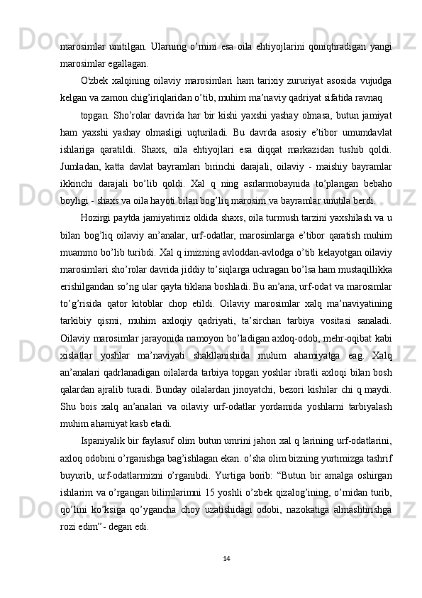 marosimlar unitilgan.	 Ularning	 o’rnini	 esa	 oila	 ehtiyojlarini	 qoniqtiradigan	 yangi
marosimlar	
 egallagan.
O'zbek
 xalqining	 oilaviy	 marosimlari	 ham	 tarixiy	 zururiyat	 asosida	 vujudga
kelgan	
 va	 zamon	 chig’iriqlaridan	 o’tib,	 muhim	 ma’naviy	 qadriyat	 sifatida	 ravnaq
topgan.	
 Sho’rolar	 davrida	 har	 bir	 kishi	 yaxshi	 yashay	 olmasa,	 butun	 jamiyat
ham	
 yaxshi	 yashay	 olmasligi	 uqturiladi.	 Bu	 davrda	 asosiy	 e’tibor	 umumdavlat
ishlariga	
 qaratildi.	 Shaxs,	 oila	 ehtiyojlari	 esa	 diqqat	 markazidan	 tushib	 qoldi.
Jumladan,	
 katta	 davlat	 bayramlari	 birinchi	 darajali,	 oilaviy	 - maishiy	 bayramlar
ikkinchi	
 darajali	 bo’lib	 qoldi.	 Xal	 q ning	 asrlarmobaynida	 to’plangan	 bebaho
boyligi	
 - shaxs	 va	 oila	 hayoti	 bilan	 bog’liq	 marosim	 va	 bayramlar	 unutila	 berdi.
Hozirgi	
 paytda	 jamiyatimiz	 oldida	 shaxs,	 oila	 turmush	 tarzini	 yaxshilash	 va	 u
bilan	
 bog’liq	 oilaviy	 an’analar,	 urf-odatlar,	 marosimlarga	 e’tibor	 qaratish	 muhim
muammo	
 bo’lib	 turibdi.	 Xal	 q imizning	 avloddan-avlodga	 o’tib	 kelayotgan	 oilaviy
marosimlari	
 sho’rolar	 davrida	 jiddiy	 to’siqlarga	 uchragan	 bo’lsa	 ham	 mustaqillikka
erishilgandan	
 so’ng	 ular	 qayta	 tiklana	 boshladi.	 Bu	 an’ana,	 urf-odat	 va	 marosimlar
to’g’risida	
 qator	 kitoblar	 chop	 etildi.	 Oilaviy	 marosimlar	 xalq	 ma’naviyatining
tarkibiy	
 qismi,	 muhim	 axloqiy	 qadriyati,	 ta’sirchan	 tarbiya	 vositasi	 sanaladi.
Oilaviy	
 marosimlar	 jarayonida	 namoyon	 bo’ladigan	 axloq-odob,	 mehr-oqibat	 kabi
xislatlar	
 yoshlar	 ma’naviyati	 shakllanishida	 muhim	 ahamiyatga	 eag.	 Xalq
an’analari	
 qadrlanadigan	 oilalarda	 tarbiya	 topgan	 yoshlar	 ibratli	 axloqi	 bilan	 bosh
qalardan	
 ajralib	 turadi.	 Bunday	 oilalardan	 jinoyatchi,	 bezori	 kishilar	 chi	 q maydi.
Shu	
 bois	 xalq	 an’analari	 va	 oilaviy	 urf-odatlar	 yordamida	 yoshlarni	 tarbiyalash
muhim	
 ahamiyat	 kasb	 etadi.
Ispaniyalik	
 bir	 faylasuf	 olim	 butun	 umrini	 jahon	 xal	 q larining	 urf-odatlarini,
axloq	
 odobini	 o’rganishga	 bag’ishlagan	 ekan.	 o’sha	 olim	 bizning	 yurtimizga	 tashrif
buyurib,	
 urf-odatlarmizni	 o’rganibdi.	 Yurtiga	 borib:	 “Butun	 bir	 amalga	 oshirgan
ishlarim	
 va	 o’rgangan	 bilimlarimni	 15	 yoshli	 o’zbek	 qizalog’ining,	 o’rnidan	 turib,
qo’lini	
 ko’ksiga	 qo’ygancha	 choy	 uzatishidagi	 odobi,	 nazokatiga	 almashtirishga
rozi	
 edim”-	 degan	 edi.
14 