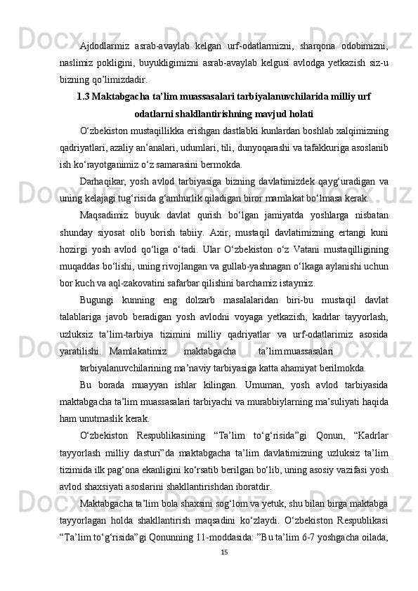 Ajdodlarmiz asrab-avaylab	 kelgan	 urf-odatlarmizni,	 sharqona	 odobimizni,
naslimiz	
 pokligini,	 buyukligimizni	 asrab-avaylab	 kelgusi	 avlodga	 yetkazish	 siz-u
bizning	
 qo’limizdadir.
1.3 Maktabgacha ta’lim muassasalari tarbiyalanuvchilarida milliy urf
odatlarni shakllantirishning mavjud holati
O‘zbekiston	
 mustaqillikka	 erishgan	 dastlabki	 kunlardan	 boshlab	 xalqimizning
qadriyatlari,	
 azaliy	 an’analari,	 udumlari,	 tili,	 dunyoqarashi	 va	 tafakkuriga	 asoslanib
ish	
 ko‘rayotganimiz	 o‘z	 samarasini	 bermokda.
Darhaqikar,	
 yosh	 avlod	 tarbiyasiga	 bizning	 davlatimizdek	 qayg‘uradigan	 va
uning	
 kelajagi	 tug‘risida	 g‘amhurlik	 qiladigan	 biror	 mamlakat	 bo‘lmasa	 kerak.
Maqsadimiz	
 buyuk	 davlat	 qurish	 bo‘lgan	 jamiyatda	 yoshlarga	 nisbatan
shunday	
 siyosat	 olib	 borish	 tabiiy.	 Axir,	 mustaqil	 davlatimizning	 ertangi	 kuni
hozirgi	
 yosh	 avlod	 qo‘liga	 o‘tadi.	 Ular	 O‘zbekiston	 o‘z	 Vatani	 mustaqilligining
muqaddas	
 bo‘lishi,	 uning	 rivojlangan	 va	 gullab-yashnagan	 o‘lkaga	 aylanishi	 uchun
bor	
 kuch	 va	 aql-zakovatini	 safarbar	 qilishini	 barchamiz	 istaymiz.
Bugungi	
 kunning	 eng	 dolzarb	 masalalaridan	 biri-bu	 mustaqil	 davlat
talablariga	
 javob	 beradigan	 yosh	 avlodni	 voyaga	 yetkazish,	 kadrlar	 tayyorlash,
uzluksiz	
 ta’lim-tarbiya	 tizimini	 milliy	 qadriyatlar	 va	 urf-odatlarimiz	 asosida
yaratilishi. Mamlakatimiz maktabgacha ta’lim muassasalari
tarbiyalanuvchilarining	
 ma’naviy	 tarbiyasiga	 katta	 ahamiyat	 berilmokda.
Bu	
 borada	 muayyan	 ishlar	 kilingan.	 Umuman,	 yosh	 avlod	 tarbiyasida
maktabgacha	
 ta’lim	 muassasalari	 tarbiyachi	 va	 murabbiylarning	 ma’suliyati	 haqida
ham	
 unutmaslik	 kerak.
O‘zbekiston
 Respublikasining	 “Ta’lim	 to‘g‘risida”gi	 Qonun,	 “Kadrlar
tayyorlash	
 milliy	 dasturi”da	 maktabgacha	 ta’lim	 davlatimizning	 uzluksiz	 ta’lim
tizimida	
 ilk	 pag‘ona	 ekanligini	 ko‘rsatib	 berilgan	 bo‘lib,	 uning	 asosiy	 vazifasi	 yosh
avlod	
 shaxsiyati	 asoslarini	 shakllantirishdan	 iboratdir.
Maktabgacha	
 ta’lim	 bola	 shaxsini	 sog‘lom	 va	 yetuk,	 shu	 bilan	 birga	 maktabga
tayyorlagan	
 holda	 shakllantirish	 maqsadini	 ko‘zlaydi.	 O‘zbekiston	 Respublikasi
“Ta’lim	
 to‘g‘risida”gi	 Qonunning	 11-moddasida:	 ”Bu	 ta’lim	 6-7	 yoshgacha	 oilada,
15 