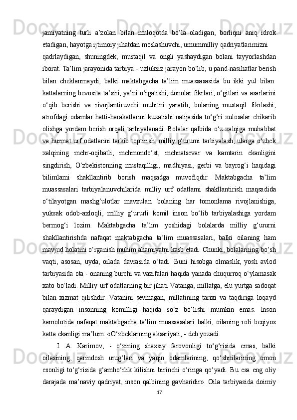 jamiyatning turli	 a’zolari	 bilan	 muloqotda	 bo‘la	 oladigan,	 borliqni	 aniq	 idrok
etadigan,	
 hayotga	 ijtimoiy	 jihatdan	 moslashuvchi,	 umummilliy	 qadriyatlarimizni
qadrlaydigan,	
 shuningdek,	 mustaqil	 va	 ongli	 yashaydigan	 bolani	 tayyorlashdan
iborat.   Ta’lim	
 jarayonida	 tarbiya	 - uzluksiz	 jarayon	 bo‘lib,	 u pand-nasihatlar	 berish
bilan	
 cheklanmaydi,	 balki	 maktabgacha	 ta’lim	 muassasasida	 bu	 ikki	 yul	 bilan:
kattalarning	
 bevosita	 ta’siri,	 ya’ni	 o‘rgatishi,	 donolar	 fikrlari,	 o‘gitlari	 va	 asarlarini
o‘qib	
 berishi	 va	 rivojlantiruvchi	 muhitni	 yaratib,	 bolaning	 mustaqil	 fikrlashi,
atrofdagi	
 odamlar	 hatti-harakatlarini	 kuzatishi	 natijasida	 to‘g‘ri	 xulosalar	 chikarib
olishga	
 yordam	 berish	 orqali	 tarbiyalanadi.   Bolalar	 qalbida	 o‘z	 xalqiga	 muhabbat
va	
 hurmat	 urf	 odatlarini	 tarkib	 toptirish,	 milliy	 g‘ururni	 tarbiyalash,	 ularga	 o‘zbek
xalqining	
 mehr-oqibatli,	 mehmondo‘st,	 mehnatsevar	 va	 kamtarin	 ekanligini
singdirish,	
 O‘zbekistonning	 mustaqilligi,	 madhiyasi,	 gerbi	 va	 bayrog‘i	 haqidagi
bilimlarni	
 shakllantirib	 borish	 maqsadga	 muvofiqdir.   Maktabgacha	 ta’lim
muassasalari	
 tarbiyalanuvchilarida	 milliy	 urf	 odatlarni	 shakllantirish	 maqsadida
o‘tilayotgan	
 mashg‘ulotlar	 mavzulari	 bolaning	 har	 tomonlama	 rivojlanishiga,
yuksak	
 odob-axloqli,	 milliy	 g‘ururli	 komil	 inson	 bo‘lib	 tarbiyalashiga	 yordam
bermog‘i	
 lozim.   Maktabgacha	 ta’lim	 yoshidagi	 bolalarda	 milliy	 g‘ururni
shakllantirishda	
 nafaqat	 maktabgacha	 ta’lim	 muassasalari,	 balki	 oilaning	 ham
mavjud	
 holatini	 o‘rganish	 muhim	 ahamiyatni	 kasb	 etadi.	 Chunki,	 bolalarning	 bo‘sh
vaqti,	
 asosan,	 uyda,	 oilada	 davrasida	 o‘tadi.	 Buni	 hisobga	 olmaslik,	 yosh	 avlod
tarbiyasida	
 ota	 - onaning	 burchi	 va	 vazifalari	 haqida	 yanada	 chuqurroq	 o‘ylamasak
xato	
 bo‘ladi.   Milliy	 urf	 odatlarning	 bir	 jihati	 Vatanga,	 millatga,	 elu	 yurtga	 sadoqat
bilan	
 xizmat	 qilishdir.	 Vatanini	 sevmagan,	 millatining	 tarixi	 va	 taqdiriga	 loqayd
qaraydigan	
 insonning	 komilligi	 haqida	 so‘z	 bo‘lishi	 mumkin	 emas.   Inson
kamolotida	
 nafaqat	 maktabgacha	 ta’lim	 muassasalari	 balki,	 oilaning	 roli	 beqiyos
katta	
 ekanligi	 ma’lum.	 «O‘zbeklarning	 aksariyati, -	 deb	 yozadi.
I.	
 A.	 Karimov,	 - o‘zining	 shaxsiy	 farovonligi	 to‘g‘risida	 emas,	 balki
oilasining,	
 qarindosh	 urug‘lari	 va	 yaqin	 odamlarining,	 qo‘shnilarining	 omon
esonligi   to‘g‘risida	
 g‘amho‘rlik	 kilishni	 birinchi	 o‘ringa	 qo‘yadi.	 Bu	 esa	 eng	 oliy
darajada	
 ma’naviy	 qadriyat,	 inson	 qalbining	 gavharidir».   Oila	 tarbiyasida	 doimiy
17 