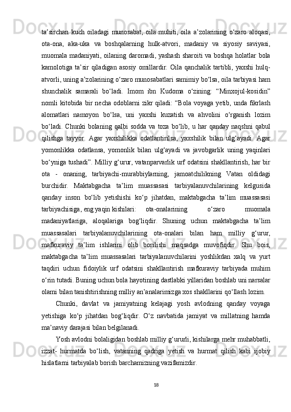 ta’sirchan kuch	 oiladagi	 munosabat,	 oila	 muhiti,	 oila	 a’zolarining	 o‘zaro	 aloqasi,
ota-ona,	
 aka-uka	 va	 boshqalarning	 hulk-atvori,	 madaniy	 va	 siyosiy	 saviyasi,
muomala	
 madaniyati,	 oilaning	 daromadi,	 yashash	 sharoiti	 va	 boshqa	 holatlar	 bola
kamolotiga	
 ta’sir	 qiladigan	 asosiy	 omillardir.	 Oila	 qanchalik	 tartibli,	 yaxshi	 hulq-
atvorli,	
 uning	 a’zolarining	 o‘zaro	 munosabatlari	 samimiy	 bo‘lsa,	 oila	 tarbiyasi	 ham
shunchalik	
 samarali	 bo‘ladi.   Imom	 ibn	 Kudoma	 o‘zining:	 “Minxojul-kosidin”
nomli	
 kitobida	 bir	 necha	 odoblarni	 zikr	 qiladi:	 “Bola	 voyaga	 yetib,	 unda	 fikrlash
alomatlari	
 namoyon	 bo‘lsa,	 uni	 yaxshi	 kuzatish	 va	 ahvolini	 o‘rganish	 lozim
bo‘ladi.	
 Chunki	 bolaning	 qalbi	 sodda	 va	 toza	 bo‘lib,	 u har	 qanday	 naqshni	 qabul
qilishga	
 tayyor.	 Agar	 yaxshilikka	 odatlantirilsa,	 yaxshilik	 bilan	 ulg‘ayadi.	 Agar
yomonlikka	
 odatlansa,	 yomonlik	 bilan	 ulg‘ayadi	 va	 javobgarlik	 uning	 yaqinlari
bo‘yniga	
 tushadi”.   Milliy	 g‘urur,	 vatanparvarlik	 urf	 odatsini	 shakllantirish,	 har	 bir
ota	
 - onaning,	 tarbiyachi-murabbiylarning,	 jamoatchilikning	 Vatan	 oldidagi
burchidir.   Maktabgacha	
 ta’lim	 muassasasi	 tarbiyalanuvchilarining	 kelgusida
qanday	
 inson	 bo‘lib	 yetishishi	 ko‘p	 jihatdan,	 maktabgacha	 ta’lim	 muassasasi
tarbiyachisiga,	
 eng	 yaqin	 kishilari: ota-onalarining	 	o‘zaro	 	muomala
madaniyatlariga,	
 aloqalariga	 bog‘liqdir.   Shuning	 uchun	 maktabgacha	 ta’lim
muassasalari	
 tarbiyalanuvchilarining	 ota-onalari	 bilan	 ham	 milliy	 g‘urur,
mafkuraviy	
 ta’lim	 ishlarini	 olib	 borilishi	 maqsadga	 muvofiqdir.   Shu	 bois,
maktabgacha	
 ta’lim	 muassasalari	 tarbiyalanuvchilarini	 yoshlikdan	 xalq	 va	 yurt
taqdiri	
 uchun	 fidoiylik	 urf	 odatsini	 shakllantirish	 mafkuraviy	 tarbiyada	 muhim
o‘rin	
 tutadi.	 Buning	 uchun	 bola	 hayotining	 dastlabki	 yillaridan	 boshlab	 uni	 narsalar
olami	
 bilan	 tanishtirishning	 milliy	 an’analarimizga	 xos	 shakllarini	 qo‘llash	 lozim.
Chunki,	
 davlat	 va	 jamiyatning	 kelajagi	 yosh	 avlodning	 qanday	 voyaga
yetishiga	
 ko‘p	 jihatdan	 bog‘liqdir.	 O‘z	 navbatida	 jamiyat	 va	 millatning	 hamda
ma’naviy	
 darajasi	 bilan	 belgilanadi.
Yosh	
 avlodni	 bolaligidan	 boshlab	 milliy	 g‘ururli,	 kishilarga	 mehr	 muhabbatli,
izzat-	
 hurmatda	 bo‘lish,	 vatanning	 qadriga	 yetish	 va	 hurmat	 qilish	 kabi	 ijobiy
hislatlarni	
 tarbiyalab	 borish	 barchamizning	 vazifamizdir.
18 