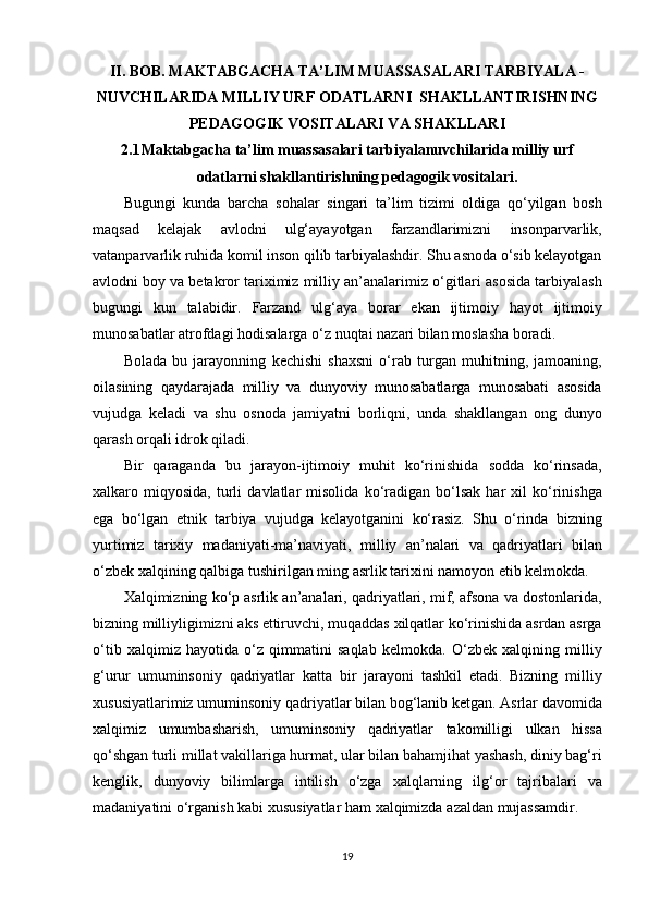 II.  BOB.   MAKTABGACHA TA’LIM MUASSASALARI TARBIYALA -
NUVCHILARIDA MILLIY URF ODATLARNI  SHAKLLANTIRISHNING
PEDAGOGIK VOSITALARI VA SHAKLLARI
2.1 Maktabgacha ta’lim muassasalari tarbiyalanuvchilarida milliy urf
odatlarni shakllantirishning pedagogik vositalari.
Bugungi kunda	 barcha	 sohalar	 singari	 ta’lim	 tizimi	 oldiga	 qo‘yilgan	 bosh
maqsad	
 	kelajak	 	avlodni	 	ulg‘ayayotgan	 	farzandlarimizni	 	insonparvarlik,
vatanparvarlik	
 ruhida	 komil	 inson	 qilib	 tarbiyalashdir.	 Shu	 asnoda	 o‘sib	 kelayotgan
avlodni	
 boy	 va	 betakror	 tariximiz	 milliy	 an’analarimiz	 o‘gitlari	 asosida	 tarbiyalash
bugungi	
 kun	 talabidir.	 Farzand	 ulg‘aya	 borar	 ekan	 ijtimoiy	 hayot	 ijtimoiy
munosabatlar	
 atrofdagi	 hodisalarga	 o‘z	 nuqtai	 nazari	 bilan	 moslasha	 boradi.
Bolada	
 bu	 jarayonning	 kechishi	 shaxsni	 o‘rab	 turgan	 muhitning,	 jamoaning,
oilasining	
 qaydarajada	 milliy	 va	 dunyoviy	 munosabatlarga	 munosabati	 asosida
vujudga	
 keladi	 va	 shu	 osnoda	 jamiyatni	 borliqni,	 unda	 shakllangan	 ong	 dunyo
qarash	
 orqali	 idrok	 qiladi.
Bir	
 qaraganda	 bu	 jarayon-ijtimoiy	 muhit	 ko‘rinishida	 sodda	 ko‘rinsada,
xalkaro	
 miqyosida,	 turli	 davlatlar	 misolida	 ko‘radigan	 bo‘lsak	 har	 xil	 ko‘rinishga
ega	
 bo‘lgan	 etnik	 tarbiya	 vujudga	 kelayotganini	 ko‘rasiz.	 Shu	 o‘rinda	 bizning
yurtimiz	
 tarixiy	 madaniyati-ma’naviyati,	 milliy	 an’nalari	 va	 qadriyatlari	 bilan
o‘zbek	
 xalqining	 qalbiga	 tushirilgan	 ming	 asrlik	 tarixini	 namoyon	 etib	 kelmokda.
Xalqimizning	
 ko‘p	 asrlik	 an’analari,	 qadriyatlari,	 mif,	 afsona	 va	 dostonlarida,
bizning	
 milliyligimizni	 aks	 ettiruvchi,	 muqaddas	 xilqatlar	 ko‘rinishida	 asrdan	 asrga
o‘tib	
 xalqimiz	 hayotida	 o‘z	 qimmatini	 saqlab	 kelmokda.	 O‘zbek	 xalqining	 milliy
g‘urur	
 umuminsoniy	 qadriyatlar	 katta	 bir	 jarayoni	 tashkil	 etadi.	 Bizning	 milliy
xususiyatlarimiz	
 umuminsoniy	 qadriyatlar	 bilan	 bog‘lanib	 ketgan.	 Asrlar	 davomida
xalqimiz	
 umumbasharish,	 umuminsoniy	 qadriyatlar	 takomilligi	 ulkan	 hissa
qo‘shgan	
 turli	 millat	 vakillariga	 hurmat,	 ular	 bilan	 bahamjihat	 yashash,	 diniy	 bag‘ri
kenglik,	
 dunyoviy	 bilimlarga	 intilish	 o‘zga	 xalqlarning	 ilg‘or	 tajribalari	 va
madaniyatini	
 o‘rganish	 kabi	 xususiyatlar	 ham	 xalqimizda	 azaldan	 mujassamdir.
19 