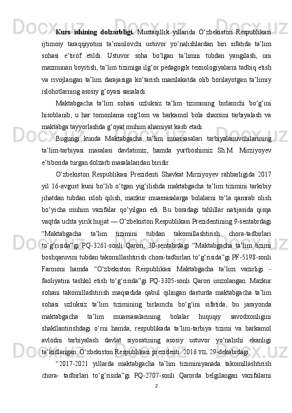 Kurs   ishining   dolzarbligi.   Mustaqillik yillarida	 O‘zbekiston	 Respublikasi
ijtimoiy	
 taraqqiyotini	 ta’minlovchi	 ustuvor	 yo‘nalishlardan	 biri	 sifatida	 ta’lim
sohasi	
 e’tirof	 etildi.	 Ustuvor	 soha	 bo‘lgan	 ta’limni	 tubdan	 yangilash,	 uni
mazmunan	
 boyitish,	 ta’lim	 tizimiga	 ilg‘or	 pedagogik	 texnologiyalarni	 tadbiq	 etish
va	
 rivojlangan	 ta’lim	 darajasiga	 ko‘tarish	 mamlakatda	 olib	 borilayotgan	 ta’limiy
islohotlarning	
 asosiy	 g‘oyasi	 sanaladi.
Maktabgacha	
 ta’lim	 sohasi	 uzluksiz	 ta’lim	 tizimining	 birlamchi	 bo‘g‘ini
hisoblanib,	
 u har	 tomonlama	 sog‘lom	 va	 barkamol	 bola	 shaxsini	 tarbiyalash	 va
maktabga	
 tayyorlashda	 g‘oyat	 muhim	 ahamiyat	 kasb	 etadi.
Bugungi	
 kunda	 Maktabgacha	 ta’lim	 muassasalari	 tarbiyalanuvchilarining
ta’lim-tarbiyasi	
 masalasi	 davlatimiz,	 hamda	 yurtboshimiz	 Sh.M.	 Mirziyoyev
e’tiborida	
 turgan	 dolzarb	 masalalaridan	 biridir.
O‘zbekiston	
 Respublikasi	 Prezidenti	 Shavkat	 Mirziyoyev	 rahbarligida	 2017
yil	
 16-avgust	 kuni	 bo‘lib	 o‘tgan	 yig‘ilishda	 maktabgacha	 ta’lim	 tizimini	 tarkibiy
jihatdan	
 tubdan	 isloh	 qilish,	 mazkur	 muassasalarga	 bolalarni	 to‘la	 qamrab	 olish
bo‘yicha	
 muhim	 vazifalar	 qo‘yilgan	 edi.	 Bu	 boradagi	 tahlillar	 natijasida	 qisqa
vaqt da	
 uchta	 yirik	 hujjat	 —	 O‘zbekiston	 Respublikasi	 Prezidentining	 9-sentabrdagi
“Maktabgacha	
 	ta’lim	 	tizimini	 	tubdan	 	takomillashtirish	 	chora-tadbirlari
to‘g‘risida”gi	
 PQ-3261-sonli	 Qarori,	 30-sentabrdagi	 “Maktabgacha	 ta’lim	 tizimi
boshqaruvini	
 tubdan	 takomillashtirish	 chora-tadbirlari	 to‘g‘risida”gi	 PF-5198-sonli
Farmoni	
 hamda	 “O‘zbekiston	 Respublikasi	 Maktabgacha	 ta’lim	 vazirligi	 -
faoliyatini	
 tashkil	 etish	 to‘g‘risida”gi	 PQ-3305-sonli	 Qarori	 imzolangan.	 Mazkur
sohani	
 takomillashtirish	 maqsadida	 qabul	 qilingan	 dasturda	 maktabgacha	 ta’lim
sohasi	
 uzluksiz	 ta’lim	 tizimining	 birlamchi	 bo‘g‘ini	 sifatida,	 bu	 jarayonda
maktabgacha	
 	ta’lim	 	muassasalarining	 	bolalar	 	huquqiy	 	savodxonligini
shakllantirishdagi	
 o‘rni	 hamda,	 respublikada	 ta’lim-tarbiya	 tizimi	 va	 barkamol
avlodni	
 tarbiyalash	 davlat	 siyosatining	 asosiy	 ustuvor	 yo‘nalishi	 ekanligi
ta’kidlangan.	
 O‘zbekiston	 Respublikasi	 prezidenti	  2016	  YIL  	29-dekabrdagi
“2017-2021	
 yillarda	 maktabgacha	 ta’lim	 tiziminiyanada	 takomillashtirish
chora-	
 tadbirlari	 to‘g‘risida”gi	 PQ-2707-sonli	 Qarorda	 belgilangan	 vazifalarni
2 