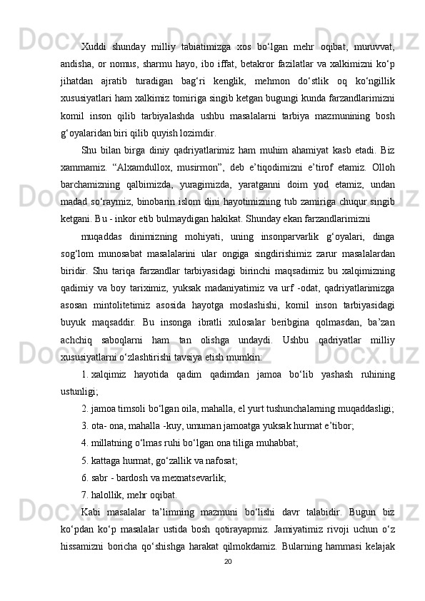 Xuddi shunday	 milliy	 tabiatimizga	 xos	 bo‘lgan	 mehr	 oqibat,	 muruvvat,
andisha,	
 or	 nomus,	 sharmu	 hayo,	 ibo	 iffat,	 betakror	 fazilatlar	 va	 xalkimizni	 ko‘p
jihatdan	
 ajratib	 turadigan	 bag‘ri	 kenglik,	 mehmon	 do‘stlik	 oq	 ko‘ngillik
xususiyatlari	
 ham	 xalkimiz	 tomiriga	 singib	 ketgan	 bugungi	 kunda	 farzandlarimizni
komil	
 inson	 qilib	 tarbiyalashda	 ushbu	 masalalarni	 tarbiya	 mazmunining	 bosh
g‘oyalaridan	
 biri	 qilib	 quyish	 lozimdir.
Shu	
 bilan	 birga	 diniy	 qadriyatlarimiz	 ham	 muhim	 ahamiyat	 kasb	 etadi.	 Biz
xammamiz.	
 “Alxamdullox,	 musirmon”,	 deb	 e’tiqodimizni	 e’tirof	 etamiz.	 Olloh
barchamizning	
 qalbimizda,	 yuragimizda,	 yaratganni	 doim	 yod	 etamiz,	 undan
madad	
 so‘raymiz,	 binobarin	 islom	 dini	 hayotimizning	 tub	 zamiriga	 chuqur	 singib
ketgani.	
 Bu	 - inkor	 etib	 bulmaydigan	 hakikat.	 Shunday	 ekan	 farzandlarimizni
muqaddas	
 dinimizning	 mohiyati,	 uning	 insonparvarlik	 g‘oyalari,	 dinga
sog‘lom	
 munosabat	 masalalarini	 ular	 ongiga	 singdirishimiz	 zarur	 masalalardan
biridir.	
 Shu	 tariqa	 farzandlar	 tarbiyasidagi	 birinchi	 maqsadimiz	 bu	 xalqimizning
qadimiy	
 va	 boy	 tariximiz,	 yuksak	 madaniyatimiz	 va	 urf	 -odat,	 qadriyatlarimizga
asosan	
 mintolitetimiz	 asosida	 hayotga	 moslashishi,	 komil	 inson	 tarbiyasidagi
buyuk	
 maqsaddir.	 Bu	 insonga	 ibratli	 xulosalar	 beribgina	 qolmasdan,	 ba’zan
achchiq	
 saboqlarni	 ham	 tan	 olishga	 undaydi.	 Ushbu	 qadriyatlar	 milliy
xususiyatlarni	
 o‘zlashtirishi	 tavsiya	 etish	 mumkin:
1. xalqimiz	
 hayotida	 qadim	 qadimdan	 jamoa	 bo‘lib	 yashash	 ruhining
ustunligi;
2. jamoa	
 timsoli	 bo‘lgan	 oila,	 mahalla,	 el	 yurt	 tushunchalarning	 muqaddasligi;
3. ota-	
 ona,	 mahalla	 -kuy,	 umuman	 jamoatga	 yuksak	 hurmat	 e’tibor;
4. millatning	
 o‘lmas	 ruhi	 bo‘lgan	 ona	 tiliga	 muhabbat;
5. kattaga	
 hurmat,	 go‘zallik	 va	 nafosat;
6. sabr	
 - bardosh	 va	 mexnatsevarlik;
7. halollik,	
 mehr	 oqibat.
Kabi	
 masalalar	 ta’limning	 mazmuni	 bo‘lishi	 davr	 talabidir.	 Bugun	 biz
ko‘pdan	
 ko‘p	 masalalar	 ustida	 bosh	 qotirayapmiz.	 Jamiyatimiz	 rivoji	 uchun	 o‘z
hissamizni	
 boricha	 qo‘shishga	 harakat	 qilmokdamiz.	 Bularning	 hammasi	 kelajak
20 