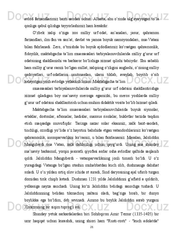 avlod farzandlarimiz	 baxti	 saodati	 uchun.	 Albatta,	 shu	 o‘rinda	 ulg‘ayayotgan	 to‘la
qonliga	
 qabul	 qilishga	 tayyorlashimiz	 ham	 kerakdir.
O‘zbek	
 xalqi	 o‘ziga	 xos	 milliy	 urf-odat,	 an’analari,	 jasur,	 qahramon
farzandlari,	
 ilm-fan	 va	 san’at,	 davlat	 va	 jamoa	 buyuk	 namoyondalari,	 ona-Vatani
bilan	
 fahrlanadi.	 Zero,	 o‘tmishda	 bu	 buyuk	 ajdodlarimiz	 ko‘rsatgan	 qahramonlik,
fidoyilik,	
 maktabgacha	 ta’lim	 muassasalari	 tarbiyalanuvchilarida	 milliy	 g‘urur	 urf
odatsining	
 shakllanishi	 va	 barkaror	 bo‘lishiga	 xizmat	 qilishi	 tabiiydir.	 Shu	 sababli
ham	
 milliy	 g‘urur	 ramzi	 bo‘lgan	 millat,	 xalqning	 o‘zligini	 anglashi,	 o‘zining	 milliy
qadriyatlari,	
 urf-odatlarini	 unutmasdan,	 ularni	 tiklab,	 avaylab,	 boyitib	 o‘sib
kelayotgan	
 yosh	 avlodga	 yetkazish	 lozim.	 Maktabgacha	 ta’lim
muassasalari	
 tarbiyalanuvchilarida	 milliy	 g‘urur	 urf	 odatsini	 shakllantirishga
xizmat	
 qiladigan	 boy	 ma’naviy	 merosga	 egamizki,	 bu	 meros	 yoshlarda	 milliy
g‘urur	
 urf	 odatsini	 shakllantirish	 uchun	 muhim	 didaktik	 vosita	 bo‘lib	 hizmat	 qiladi.
Maktabgacha	
 ta’lim	 muassasalari	 tarbiyalanuvchilarida	 buyuk	 siymolar,
ertaklar,	
 dostonlar,	 afsonalar,	 hadislar,	 maxsus	 risolalar,	 bukletlar	 tarzida	 taqdim
etish	
 maqsadga	 muvofiqdir.	 Tarixga	 nazar	 solar	 ekanmiz,	 xalk	 baxt-saodati,
tinchligi,	
 ozodligi	 yo‘lida	 o‘z	 hayotini	 bahshida	 etgan	 vatandoshlarimiz	 ko‘rsatgan
qahramonlik,	
 insonparvarlikni	 ko‘ramiz,	 u bilan	 faxrlanamiz.	 Masalan,	 Jaloliddin
Manguberdi	
 ona	 Vatan,	 xalk	 dahlsizligi	 uchun	 qayg‘urdi.	 Uning	 ana	 shunday
ma’naviy	
 barkamol,	 yorqin	 jasoratli	 qiyofasi	 asrlar	 osha	 avlodlar	 qalbida	 saqlanib
qoldi.	
 Jaloliddin	 Manguberdi	 - vatanparvarlikning	 jonli	 timsoli	 bo‘ldi.	 U	 o‘z
yuragidagi	
 Vatanga	 bo‘lgan	 otashin	 muhabbatdan	 kuch	 olib,	 dushmanga	 dahshat
soladi.	
 U	 o‘n	 yildan	 ortiq	 olov	 ichida	 ot	 suradi,	 Sind	 daryosining	 ajal	 ufurib	 turgan
domidan	
 tirik	 chiqib	 ketadi.	 Dushman	 1231	 yilda	 Jaloliddinni	 g‘aflatd	 a qoldirib,
yelkasiga	
 nayza	 sanchadi.	 Uning	 ko‘zi	 Jaloliddin	 belidagi	 sanochga	 tushadi.	 U
Jaloliddinnning	
 belidan	 tikmachoq	 xaltani	 oladi,	 bag‘riga	 bosib,	 bir	 dunyo
boylikka	
 ega	 bo‘ldim,	 deb	 sevinadi.	 Ammo	 bu	 boylik	 Jaloliddin	 asrab	 yurgani
Xorazmning	
 bir	 siqim	 tuprog‘i	 edi.
Shunday	
 yetuk	 sarkardalardan	 biri	 Sohibqiron	 Amir	 Temur	 (1335-1405)	 bir
umr	
 haqiqat	 uchun	 kurashdi,	 uning	 shiori	 ham	 "Rusti-rosti"	 - "kuch	 adolatda"
21 