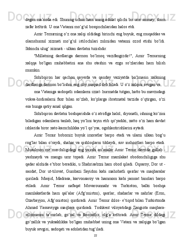 degan ma’noda	 edi.	 Shuning	 uchun	 ham	 uning	 adolat	 qilichi	 bir	 umr	 sinmay,	 doim
zafar	
 keltirdi.	 U	 ona	 Vatanni	 mo‘g‘ul	 bosqinchilaridan	 halos	 etdi.
Amir	
 Temurning	 o‘z	 ona	 xalqi	 oldidagi	 birinchi	 eng	 buyuk,	 eng	 muqaddas	 va
olamshumul	
 xizmati	 mo‘g‘ul	 istilochilari	 zulmidan	 vatanni	 ozod	 etishi	 bo‘ldi.
Ikkinchi	
 ulug‘	 xizmati	 - ulkan	 davlatni	 tuzishdir.
"Millatning	
 dardlariga	 darmon	 bo‘lmoq	 vazifangizdir!",	 Amir	 Temurning
xalqqa	
 bo‘lgan	 muhabbatini	 ana	 shu	 otashin	 va	 ezgu	 so‘zlaridan	 ham	 bilish
mumkin.
Sohibqiron	
 har	 qachon	 qayerda	 va	 qanday	 vaziyatda	 bo‘lmasin	 xalkning
dardlariga	
 darmon	 bo‘lishni	 eng	 oliy	 maqsad	 deb	 biladi.	 U	 o‘z	 xalqini	 sevgan	 va
ona	
 Vataniga	 sadoqatli	 odamlarni	 izzat-	 hurmatda	 tutgan,	 hatto	 bu	 mavzudagi
vokea-hodisalarni	
 faxr	 bilan	 so‘zlab,	 ko‘plarga	 ibratmatal	 tarzida	 o‘qtirgan,	 o‘zi
esa	
 bunga	 qatiy	 amal	 qilgan.
Sohibqiron	
 davlatni	 boshqarishda	 o‘z	 atrofiga	 halol,	 diyonatli,	 ishning	 ko‘zini
biladigan	
 odamlarni	 tanlab,	 haq	 yo‘lini	 tayin	 etib	 qo‘yadiki,	 xatto	 o‘zi	 ham	 davlat
ishlarida	
 biror	 xato-kamchilikka	 yo‘l	 qo‘ysa,	 ogohlantirishlarini	 aytadi.
Amir	
 Temur	 bobomiz	 buyuk	 imoratlar	 barpo	 etadi	 va	 ularni	 ulkan	 bog‘u
rog‘lar	
 bilan	 o‘raydi,	 shahar	 va	 qishloqlarni	 tiklaydi,	 suv	 inshootlari	 barpo	 etadi.
Musulmon	
 me’morchiligidagi	 eng	 yaxshi	 an’analar	 Amir	 Temur	 davrida	 gullab	 -
yashnaydi	
 va	 mangu	 umr	 topadi.	 Amir	 Temur	 mamlakat	 obodonchiligiga	 shu
qadar	
 alohida	 e’tibor	 beradiki,	 u Shahrisabzni	 ham	 obod	 qiladi.	 Oqsaroy,	 Dor	 ut	 -
saodat,	
 Dor	 ut-tilovat,	 Gumbazi	 Sayidon	 kabi	 mahobatli	 qasrlar	 va	 maqbaralar
quriladi.	
 Masjid,	 Madrasa,	 karvonsaroy	 va	 hammom	 kabi	 jamoat	 binolari	 barpo
etiladi.	
 Amir	 Temur	 nafaqat	 Movarounnahr	 va	 Turkiston,	 balki	 boshqa
mamlakatlarda	
 ham	 qal’alar	 (Afg‘oniston),	 qasrlar,	 shaharlar	 va	 nahrlar	 (Eron,
Ozarbayjon,	
 Afg‘oniston)	 qurdiradi.	 Amir	 Temur	 ihlos-	 e’tiqod	 bilan	 Turkistonda
Ahmad	
 Yassaviyga	 maqbara	 qurdiradi.	 Toshkent	 viloyatidagi	 Zangiota	 maqbara-
xilxonasini	
 ta’mirlab,	 go‘zal	 va	 fasoxatlix,	 olg‘a	 keltiradi.	 Amir	 Temur	 dildagi
go‘zallik	
 va	 yuksaklikka	 bo‘lgan	 muhabbat	 uning	 ona	 Vatani	 va	 xalqiga	 bo‘lgan
buyuk	
 sevgisi,	 sadoqati	 va	 adolatidan	 tug‘iladi.
22 