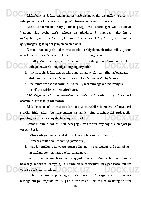 Maktabgacha ta’lim	 muassasalari	 tarbiyalanuvchilarida	 milliy	 g‘urur	 va
vatanparvarlik	
 urf	 odatlari	 ularning	 ba’zi	 harakatlarida	 aks	 etib	 turadi.
Lekin	
 ularda	 Vatan,	 milliy	 g‘urur	 haqidagi	 fikrlar	 cheklangan.	 Ular	 Vatan	 va
Vatanni	
 ulug‘lovchi	 she’r,	 xikoya	 va	 ertaklarni	 bilishad-yu,	 milliylikning
mohiyatini	
 yaxshi	 anglashmaydi.	 Bu	 urf	 odatlarni	 tarbiyalash	 yaxshi	 yo‘lga
qo‘yilmaganligi	
 tadqiqot	 jarayonida	 aniqlandi.
Demak,	
 Maktabgacha	 talim	 muassasalari	 tarbiyalanuvchilarida	 milliy	 g‘urur
va	
 vatanparvarlik	 sifatlarini	 shakllantirish	 zarur.	 Buning	 uchun:
1. -	
 milliy	 g‘urur,	 urf-odat	 va	 an’analarimizni	 maktabgacha	 ta’lim	 muassasalari
tarbiyalanuvchilar	
 hayotiga	 kengroq	 joriy	 etish;
2. maktabgacha	
 ta’lim	 muassasalari	 tarbiyalanuvchilarida	 milliy	 urf	 odatlarni	 
shakllantirish	
 maqsadida	 xalq	 pedagogikasidan	 samarali	 foydalanish;
3. umuminsoniy	
 qadriyatlarimizni	 va	 milliy	 merosimizga	 oid	 ma’naviy	 va	 
ma’rifiy	
 tadbirlarni	 ko‘paytirish	 zarur.
Maktabgacha	
 ta’lim	 muassasalari	 tarbiyalanuvchilarida	 milliy	 g‘urur	 urf
odatsini	
 o‘stirishga	 qaratilmagan.
Maktabgacha
 ta’lim	 muassasalari	 tarbiyalanuvchilarida	 milliy	 urf	 odatlarni
shakllantirish	
 uchun	 bu	 jarayonning	 samaradorligini	 ta’minlovchi	 pedagogik-
psixologik	
 omillarni	 aniqlab	 olish	 taqozo	 etiladi.
Kuzatishlarimiz	
 natijasi	 shu	 pedagogik	 vositalarni	 quyidagicha	 aniqlashga
yordam	
 berdi:
1. ta’lim-tarbiya	
 mazmuni,	 shakl,	 usul	 va	 vositalarining	 milliyligi;
2. ijtimoiy	
 omillar:	 ta’lim-tarbiya	 jarayonini;
3. xududiy	
 omillar:	 bola	 yashayotgan	 o‘lka,	 milliy	 qadriyatlari,	 urf-odatlari	 va	 
an’analari,	
 boyligi,	 tarixiy	 o‘rni	 va	 ahamiyati.
Har	
 bir	 davrda	 yuz	 beradigan	 voqiya-hodisalar	 tug‘risida	 tarbiyachinining
bolalarga	
 mohirona	 hikoya	 qilib	 berishi	 vatanparvarlikni	 tarbiyalashada	 muhim
vosita	
 bo‘lib	 hizmat	 qiladi.
Ushbu	
 omillarning	 pedagogik	 jihati	 ularning	 o‘zlariga	 xos	 xususiyatlari
hisobga	
 olingan	 taqdirda,	 milliy	 g‘urur	 urf	 odatlarini	 his	 etishda	 va	 uning	 tizimini
23 