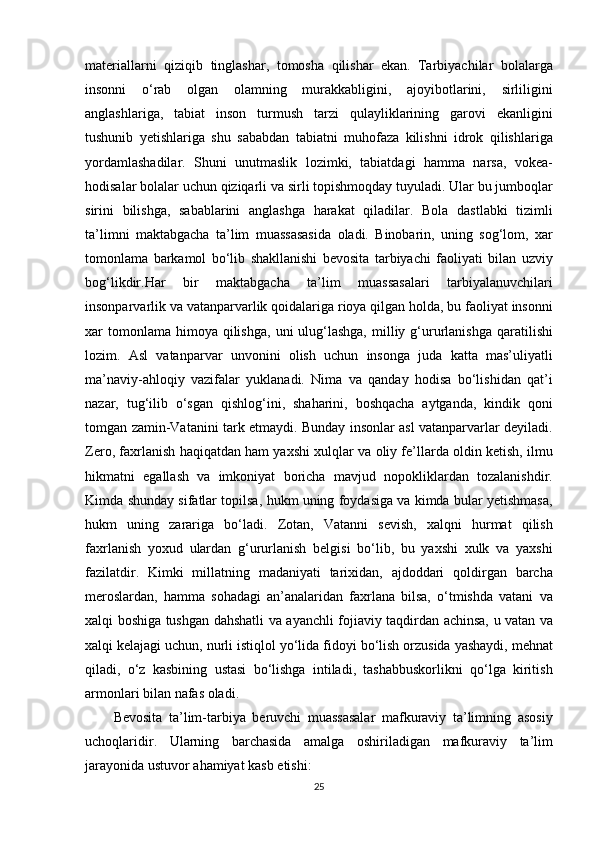 materiallarni qiziqib	 tinglashar,	 tomosha	 qilishar	 ekan.   Tarbiyachilar	 bolalarga
insonni	
 o‘rab	 olgan	 olamning	 murakkabligini,	 ajoyibotlarini,	 sirliligini
anglashlariga,	
 tabiat	 inson	 turmush	 tarzi	 qulayliklarining	 garovi	 ekanligini
tushunib	
 yetishlariga	 shu	 sababdan	 tabiatni	 muhofaza	 kilishni	 idrok	 qilishlariga
yordamlashadilar.	
 Shuni	 unutmaslik	 lozimki,	 tabiatdagi	 hamma	 narsa,	 vokea-
hodisalar	
 bolalar	 uchun	 qiziqarli	 va	 sirli	 topishmoqday	 tuyuladi.	 Ular	 bu	 jumboqlar
sirini	
 bilishga,	 sabablarini	 anglashga	 harakat	 qiladilar.	 Bola	 dastlabki	 tizimli
ta’limni	
 maktabgacha	 ta’lim	 muassasasida	 oladi.	 Binobarin,	 uning	 sog‘lom,	 xar
tomonlama	
 barkamol	 bo‘lib	 shakllanishi	 bevosita	 tarbiyachi	 faoliyati	 bilan	 uzviy
bog‘likdir.Har	
 	bir	 	maktabgacha	 	ta’lim	 	muassasalari	 	tarbiyalanuvchilari
insonparvarlik	
 va	 vatanparvarlik	 qoidalariga	 rioya	 qilgan	 holda,	 bu	 faoliyat	 insonni
xar	
 tomonlama	 himoya	 qilishga,	 uni	 ulug‘lashga,	 milliy	 g‘ururlanishga	 qaratilishi
lozim.	
 Asl	 vatanparvar	 unvonini	 olish	 uchun	 insonga	 juda	 katta	 mas’uliyatli
ma’naviy-ahloqiy	
 vazifalar	 yuklanadi.	 Nima	 va	 qanday	 hodisa	 bo‘lishidan	 qat’i
nazar,	
 tug‘ilib	 o‘sgan	 qishlog‘ini,	 shaharini,	 boshqacha	 aytganda,	 kindik	 qoni
tomgan	
 zamin-Vatanini	 tark	 etmaydi.	 Bunday	 insonlar	 asl	 vatanparvarlar	 deyiladi.
Zero,	
 faxrlanish	 haqiqatdan	 ham	 yaxshi	 xulqlar	 va	 oliy	 fe’llarda	 oldin	 ketish,	 ilmu
hikmatni	
 egallash	 va	 imkoniyat	 boricha	 mavjud	 nopokliklardan	 tozalanishdir.
Kimda	
 shunday	 sifatlar	 topilsa,	 hukm	 uning	 foydasiga	 va	 kimda	 bular	 yetishmasa,
hukm	
 uning	 zarariga	 bo‘ladi.	 Zotan,	 Vatanni	 sevish,	 xalqni	 hurmat	 qilish
faxrlanish	
 yoxud	 ulardan	 g‘ururlanish	 belgisi	 bo‘lib,	 bu	 yaxshi	 xulk	 va	 yaxshi
fazilatdir.	
 Kimki	 millatning	 madaniyati	 tarixidan,	 ajdoddari	 qoldirgan	 barcha
meroslardan,	
 hamma	 sohadagi	 an’analaridan	 faxrlana	 bilsa,	 o‘tmishda	 vatani	 va
xalqi	
 boshiga	 tushgan	 dahshatli	 va	 ayanchli	 fojiaviy	 taqdirdan	 achinsa,	 u vatan	 va
xalqi	
 kelajagi	 uchun,	 nurli	 istiqlol	 yo‘lida	 fidoyi	 bo‘lish	 orzusida	 yashaydi,	 mehnat
qiladi,	
 o‘z	 kasbining	 ustasi	 bo‘lishga	 intiladi,	 tashabbuskorlikni	 qo‘lga	 kiritish
armonlari	
 bilan	 nafas	 oladi.
Bevosita	
 ta’lim-tarbiya	 beruvchi	 muassasalar	 mafkuraviy	 ta’limning	 asosiy
uchoqlaridir.	
 Ularning	 barchasida	 amalga	 oshiriladigan	 mafkuraviy	 ta’lim
jarayonida	
 ustuvor	 ahamiyat	 kasb	 etishi:
25 