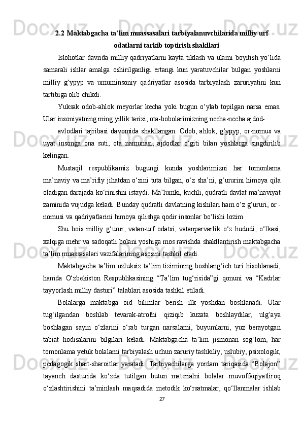 2.2  Maktabgacha ta’lim muassasalari tarbiyalanuvchilarida milliy urf
odatlarni tarkib toptirish shakllari
Islohotlar davrida	 milliy	 qadriyatlarni	 kayta	 tiklash	 va	 ularni	 boyitish	 yo‘lida
samarali	
 ishlar	 amalga	 oshirilganligi	 ertangi	 kun	 yaratuvchilar	 bulgan	 yoshlarni
milliy	
 g‘ypyp	 va	 umuminsoniy	 qadriyatlar	 asosida	 tarbiyalash	 zaruriyatini	 kun
tartibiga	
 olib	 chikdi.
Yuksak
 odob-ahlok	 meyorlar	 kecha	 yoki	 bugun	 o‘ylab	 topilgan	 narsa	 emas.
Ular	
 insoniyatning	 ming	 yillik	 tarixi,	 ota-bobolarimizning	 necha-necha	 ajdod-
avlodlari	
 tajribasi	 davomida	 shakllangan.	 Odob,	 ahlok,	 g‘ypyp,	 or-nomus	 va
uyat	
 insonga	 ona	 suti,	 ota	 namunasi,	 ajdodlar	 o‘giti	 bilan	 yoshlarga	 singdirilib
kelingan.
Mustaqil	
 respublikamiz	 bugungi	 kunda	 yoshlarimizni	 har	 tomonlama
ma’naviy	
 va	 ma’rifiy	 jihatdan	 o‘zini	 tuta	 bilgan,	 o‘z	 sha’ni,	 g‘ururini	 himoya	 qila
oladigan	
 darajada	 ko‘rinishni	 istaydi.	 Ma’lumki,	 kuchli,	 qudratli	 davlat	 ma’naviyat
zaminida	
 vujudga	 keladi.	 Bunday	 qudratli	 davlatning	 kishilari	 ham	 o‘z	 g‘ururi,	 or	 -
nomusi	
 va	 qadriyatlarini	 himoya	 qilishga	 qodir	 insonlar	 bo‘lishi	 lozim.
Shu	
 bois	 milliy	 g‘urur,	 vatan-urf	 odatsi,	 vatanparvarlik	 o‘z	 hududi,	 o‘lkasi,
xalqiga	
 mehr	 va	 sadoqatli	 bolani	 yoshiga	 mos	 ravishda	 shakllantirish	 maktabgacha
ta’lim	
 muassasalari	 vazifalarining	 asosini	 tashkil	 etadi.
Maktabgacha	
 ta’lim	 uzluksiz	 ta’lim	 tizimining	 boshlang‘ich	 turi	 hisoblanadi,
hamda	
 O‘zbekiston	 Respublikasining	 “Ta’lim	 tug‘risida”gi	 qonuni	 va	 “Kadrlar
tayyorlash	
 milliy	 dasturi”	 talablari	 asosida	 tashkil	 etiladi.
Bolalarga	
 maktabga	 oid	 bilimlar	 berish	 ilk	 yoshdan	 boshlanadi.	 Ular
tug‘ilgandan	
 boshlab	 tevarak-atrofni	 qiziqib	 kuzata	 boshlaydilar,	 ulg‘aya
boshlagan	
 sayin	 o‘zlarini	 o‘rab	 turgan	 narsalarni,	 buyumlarni,	 yuz	 berayotgan
tabiat	
 hodisalarini	 bilgilari	 keladi.	 Maktabgacha	 ta’lim	 jismonan	 sog‘lom,	 har
tomonlama	
 yetuk	 bolalarni	 tarbiyalash	 uchun	 zaruriy	 tashkiliy,	 uslubiy,	 psixologik,
pedagogik	
 shart-sharoitlar	 yaratadi.	 Tarbiyachilarga	 yordam	 tariqasida	 “Bolajon”
tayanch	
 dasturida	 ko‘zda	 tutilgan	 butun	 materialni	 bolalar	 muvoffaqiyatliroq
o‘zlashtirishini	
 ta’minlash	 maqsadida	 metodik	 ko‘rsatmalar,	 qo‘llanmalar	 ishlab
27 