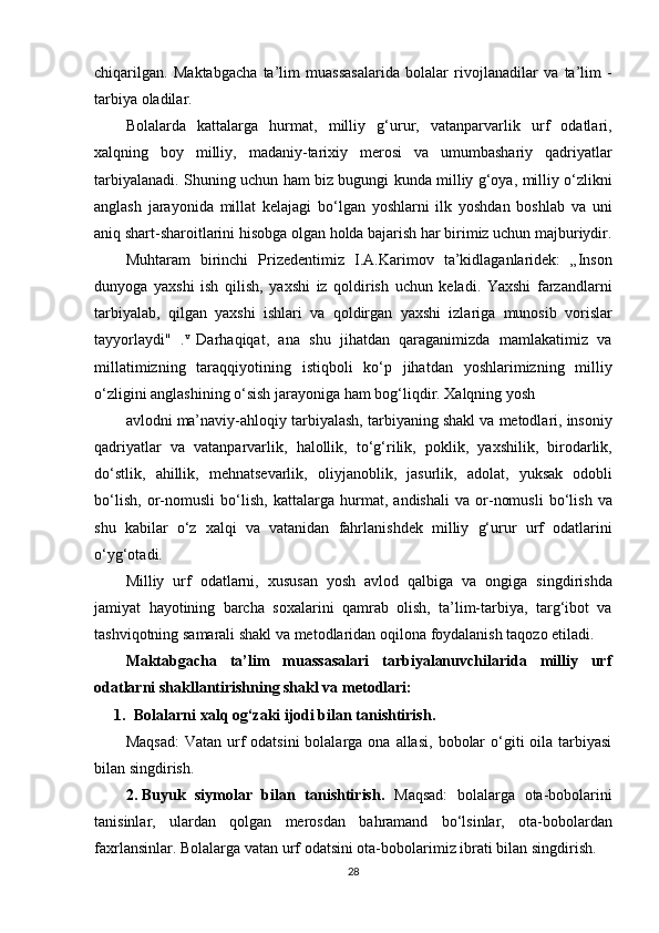 chiqarilgan. Maktabgacha	 ta’lim	 muassasalarida	 bolalar	 rivojlanadilar	 va	 ta’lim	 -
tarbiya	
 oladilar.
Bolalarda	
 kattalarga	 hurmat,	 milliy	 g‘urur,	 vatanparvarlik	 urf	 odatlari,
xalqning	
 boy	 milliy,	 madaniy-tarixiy	 merosi	 va	 umumbashariy	 qadriyatlar
tarbiyalanadi.	
 Shuning	 uchun	 ham	 biz	 bugungi	 kunda	 milliy	 g‘oya,	 milliy	 o‘zlikni
anglash	
 jarayonida	 millat	 kelajagi	 bo‘lgan	 yoshlarni	 ilk	 yoshdan	 boshlab	 va	 uni
aniq	
 shart-sharoitlarini	 hisobga	 olgan	 holda	 bajarish	 har	 birimiz	 uchun	 majburiydir.
Muhtaram	
 birinchi	 Prizedentimiz	 I.A.Karimov	 ta’kidlaganlaridek:	 „Inson
dunyoga	
 yaxshi	 ish	 qilish,	 yaxshi	 iz	 qoldirish	 uchun	 keladi.	 Yaxshi	 farzandlarni
tarbiyalab,	
 qilgan	 yaxshi	 ishlari	 va	 qoldirgan	 yaxshi	 izlariga	 munosib	 vorislar
tayyorlaydi"	
 . v	 
Darhaqiqat,	 ana	 shu	 jihatdan	 qaraganimizda	 mamlakatimiz	 va
millatimizning	
 taraqqiyotining	 istiqboli	 ko‘p	 jihatdan	 yoshlarimizning	 milliy
o‘zligini	
 anglashining	 o‘sish	 jarayoniga	 ham	 bog‘liqdir.	 Xalqning	 yosh
avlodni	
 ma’naviy-ahloqiy	 tarbiyalash,	 tarbiyaning	 shakl	 va	 metodlari,	 insoniy
qadriyatlar	
 va	 vatanparvarlik,	 halollik,	 to‘g‘rilik,	 poklik,	 yaxshilik,	 birodarlik,
do‘stlik,	
 ahillik,	 mehnatsevarlik,	 oliyjanoblik,	 jasurlik,	 adolat,	 yuksak	 odobli
bo‘lish,	
 or-nomusli	 bo‘lish,	 kattalarga	 hurmat,	 andishali	 va	 or-nomusli	 bo‘lish	 va
shu	
 kabilar	 o‘z	 xalqi	 va	 vatanidan	 fahrlanishdek	 milliy	 g‘urur	 urf	 odatlarini
o‘yg‘otadi.
Milliy	
 urf	 odatlarni,	 xususan	 yosh	 avlod	 qalbiga	 va	 ongiga	 singdirishda
jamiyat	
 hayotining	 barcha	 soxalarini	 qamrab	 olish,	 ta’lim-tarbiya,	 targ‘ibot	 va
tashviqotning	
 samarali	 shakl	 va	 metodlaridan	 oqilona	 foydalanish	 taqozo	 etiladi.
Maktabgacha   ta’lim   muassasalari   tarbiyalanuvchilarida   milliy   urf
odatlarni shakllantirishning shakl va metodlari:
1. Bolalarni xalq og‘zaki ijodi bilan tanishtirish.
Maqsad:	
 Vatan	 urf	 odatsini	 bolalarga	 ona	 allasi,	 bobolar	 o‘giti	 oila	 tarbiyasi
bilan	
 singdirish.
2. Buyuk   siymolar   bilan   tanishtirish.   Maqsad:	
 bolalarga	 ota-bobolarini
tanisinlar,	
 ulardan	 qolgan	 merosdan	 bahramand	 bo‘lsinlar,	 ota-bobolardan
faxrlansinlar.	
 Bolalarga	 vatan	 urf	 odatsini	 ota-bobolarimiz	 ibrati	 bilan	 singdirish.
28 