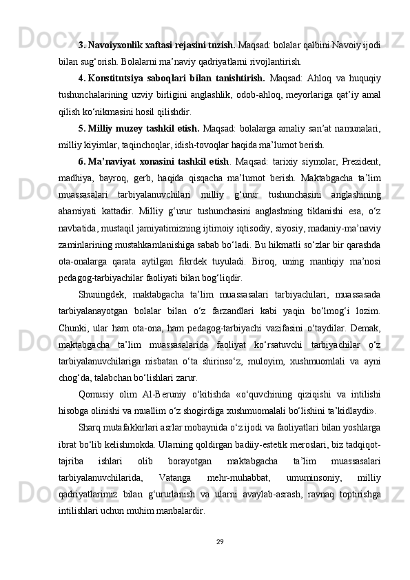 3. Navoiyxonlik xaftasi rejasini tuzish.  Maqsad: bolalar	 qalbini	 Navoiy	 ijodi
bilan	
 sug‘orish.	 Bolalarni	 ma’naviy	 qadriyatlarni	 rivojlantirish.
4. Konstitutsiya   saboqlari   bilan   tanishtirish.   Maqsad:	
 Ahloq	 va	 huquqiy
tushunchalarining	
 uzviy	 birligini	 anglashlik,	 odob-ahloq,	 meyorlariga	 qat’iy	 amal
qilish	
 ko‘nikmasini	 hosil	 qilishdir.
5. Milliy  muzey  tashkil   etish.   Maqsad:	
 bolalarga	 amaliy	 san’at	 namunalari,
milliy	
 kiyimlar,	 taqinchoqlar,	 idish-tovoqlar	 haqida	 ma’lumot	 berish.
6. Ma’naviyat   xonasini   tashkil   etish .	
 Maqsad:	 tarixiy	 siymolar,	 Prezident,
madhiya,	
 bayroq,	 gerb,	 haqida	 qisqacha	 ma’lumot	 berish.	 Maktabgacha	 ta’lim
muassasalari	
 tarbiyalanuvchilari	 milliy	 g‘urur	 tushunchasini	 anglashining
ahamiyati	
 kattadir.	 Milliy	 g‘urur	 tushunchasini	 anglashning	 tiklanishi	 esa,	 o‘z
navbatida,	
 mustaqil	 jamiyatimizning	 ijtimoiy	 iqtisodiy,	 siyosiy,	 madaniy-ma’naviy
zaminlarining	
 mustahkamlanishiga	 sabab	 bo‘ladi.	 Bu	 hikmatli	 so‘zlar	 bir	 qarashda
ota-onalarga	
 qarata	 aytilgan	 fikrdek	 tuyuladi.	 Biroq,	 uning	 mantiqiy	 ma’nosi
pedagog-tarbiyachilar	
 faoliyati	 bilan	 bog‘liqdir.
Shuningdek,	
 maktabgacha	 ta’lim	 muassasalari	 tarbiyachilari,	 muassasada
tarbiyalanayotgan	
 bolalar	 bilan	 o‘z	 farzandlari	 kabi	 yaqin	 bo‘lmog‘i	 lozim.
Chunki,	
 ular	 ham	 ota-ona,	 ham	 pedagog-tarbiyachi	 vazifasini	 o‘taydilar.	 Demak,
maktabgacha	
 ta’lim	 muassasalarida	 faoliyat	 ko‘rsatuvchi	 tarbiyachilar	 o‘z
tarbiyalanuvchilariga	
 nisbatan	 o‘ta	 shirinso‘z,	 muloyim,	 xushmuomlali	 va	 ayni
chog‘da,	
 talabchan	 bo‘lishlari	 zarur.
Qomusiy	
 olim	 Al-Beruniy	 o‘kitishda	 «o‘quvchining	 qiziqishi	 va	 intilishi
hisobga	
 olinishi	 va	 muallim	 o‘z	 shogirdiga	 xushmuomalali	 bo‘lishini	 ta’kidlaydi».
Sharq	
 mutafakkirlari	 asrlar	 mobaynida	 o‘z	 ijodi	 va	 faoliyatlari	 bilan	 yoshlarga
ibrat	
 bo‘lib	 kelishmokda.	 Ularning	 qoldirgan	 badiiy-estetik	 meroslari,	 biz	 tadqiqot-
tajriba	
 	ishlari	 	olib	 	borayotgan	 	maktabgacha	 	ta’lim	 	muassasalari
tarbiyalanuvchilarida,	
 	Vatanga	 	mehr-muhabbat,	 	umuminsoniy,	 	milliy
qadriyatlarimiz	
 bilan	 g‘ururlanish	 va	 ularni	 avaylab-asrash,	 ravnaq	 toptirishga
intilishlari	
 uchun	 muhim	 manbalardir.
29 