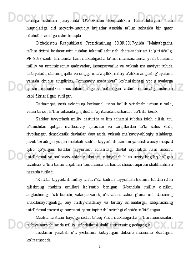 amalga oshirish	 jarayonida	 O‘zbekiston	 Respublikasi	 Konstitutsiyasi,	 bola
huquqlariga	
 oid	 meyoriy-huquqiy	 hujjatlar	 asosida	 ta’lim	 sohasida	 bir	 qator
islohotlar	
 amalga	 oshirilmoqda.
O‘zbekiston
 Respublikasi	 Prezidentining	 30.09.2017-yilda	 “Maktabgacha
ta’lim	
 tizimi	 boshqaruvini	 tubdan	 takomillashtirish	 chora-tadbirlari	 to‘g‘risida”gi
PF-5198-sonli	
 farmonida	 ham	 maktabgacha	 ta’lim	 muassasalarida	 yosh	 bolalarni
milliy	
 va	 umuminsoniy	 qadriyatlar,	 insonparvarlik	 va	 yuksak	 ma’naviyat	 ruhida
tarbiyalash,	
 ularning	 qalbi	 va	 ongiga	 mustaqillik,	 milliy	 o‘zlikni	 anglash	 g‘oyalarni
yanada	
 chuqur	 singdirish,	 “ommaviy	 madaniyat”	 ko‘rinishidagi	 yot	 g‘oyalarga
qarshi	
 immunitetni	 mustahkamlashga	 yo‘naltirilgan	 tadbirlarni	 amalga	 oshirish
kabi	
 fikrlar	 ilgari	 surilgan.
Darhaqiqat,
 yosh	 avlodning	 barkamol	 inson	 bo‘lib	 yetishishi	 uchun	 u xalq,
vatan	
 tarixi,	 ta’lim	 sohasidagi	 ajdodlar	 tajribasidan	 xabardor	 bo‘lishi	 kerak.
Kadrlar	
 tayyorlash	 milliy	 dasturida	 ta’lim	 sohasini	 tubdan	 isloh	 qilish,	 uni
o‘tmishdan	
 qolgan	 mafkuraviy	 qarashlar	 va	 sarqitlardan	 to‘la	 xalos	 etish,
rivojlangan	
 demokratik	 davlatlar	 darajasida	 yuksak	 ma’naviy-ahloqiy	 talablarga
javob	
 beradigan	 yuqori	 malakali	 kadrlar	 tayyorlash	 tizimini	 yaratish	 asosiy	 maqsad
qilib	
 qo‘yilgan:	 kadrlar	 tayyorlash	 sohasidagi	 davlat	 siyosatida	 ham	 insonni
intellektual	
 va	 ma’naviy-ahloqiy	 jihatdan	 tarbiyalash	 bilan	 uzviy	 bog‘liq	 bo‘lgan
uzluksiz	
 ta’lim	 tizimi	 orqali	 har	 tomonlama	 barkamol	 shaxs-fuqaroni	 shakllantirish
nazarda	
 tutiladi.
“Kadrlar	
 tayyorlash	 milliy	 dasturi”da	 kadrlar	 tayyorlash	 tizimini	 tubdan	 isloh
qilishning	
 muhim	 omillari	 ko‘rsatib	 berilgan.	 3-bandida	 milliy	 o‘zlikni
anglashning	
 o‘sib	 borishi,	 vatanparvarlik,	 o‘z	 vatani	 uchun	 g‘urur	 urf	 odatsining
shakllanayotganligi,	
 boy	 milliy-madaniy	 va	 tarixiy	 an’analarga,	 xalqimizning
intellektual	
 merosiga	 hurmatni	 qaror	 toptirish	 lozimligi	 alohida	 ta’kidlangan.
Mazkur	
 dasturni	 hayotga	 izchil	 tatbiq	 etish,	 maktabgacha	 ta’lim	 muassasalari
tarbiyalanuvchilarida	
 milliy	 urf	 odatlarni	 shakllantirishning	 pedagogik
asoslarini	
 yaratish	 o‘z	 yechimini	 kutayotgan	 dolzarb	 muammo	 ekanligini
ko‘rsatmoqda.
3 