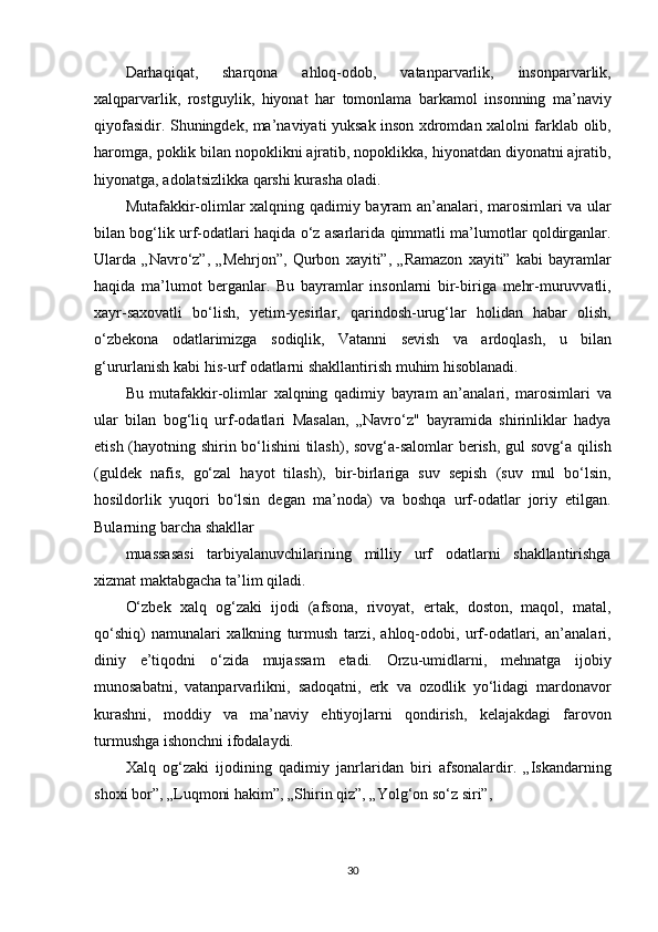 Darhaqiqat, 	sharqona	 	ahloq-odob,	 	vatanparvarlik,	 	insonparvarlik,
xalqparvarlik,	
 rostguylik,	 hiyonat	 har	 tomonlama	 barkamol	 insonning	 ma’naviy
qiyofasidir.	
 Shuningdek,	 ma’naviyati	 yuksak	 inson	 xdromdan	 xalolni	 farklab	 olib,
haromga,	
 poklik	 bilan	 nopoklikni	 ajratib,	 nopoklikka,	 hiyonatdan	 diyonatni	 ajratib,
hiyonatga,	
 adolatsizlikka	 qarshi	 kurasha	 oladi.
Mutafakkir-olimlar	
 xalqning	 qadimiy	 bayram	 an’analari,	 marosimlari	 va	 ular
bilan	
 bog‘lik	 urf-odatlari	 haqida	 o‘z	 asarlarida	 qimmatli	 ma’lumotlar	 qoldirganlar.
Ularda	
 „Navro‘z”,	 „Mehrjon”,	 Qurbon	 xayiti”,	 „Ramazon	 xayiti”	 kabi	 bayramlar
haqida	
 ma’lumot	 berganlar.	 Bu	 bayramlar	 insonlarni	 bir-biriga	 mehr-muruvvatli,
xayr-saxovatli	
 bo‘lish,	 yetim-yesirlar,	 qarindosh-urug‘lar	 holidan	 habar	 olish,
o‘zbekona	
 odatlarimizga	 sodiqlik,	 Vatanni	 sevish	 va	 ardoqlash,	 u	 bilan
g‘ururlanish	
 kabi	 his-urf	 odatlarni	 shakllantirish	 muhim	 hisoblanadi.
Bu	
 mutafakkir-olimlar	 xalqning	 qadimiy	 bayram	 an’analari,	 marosimlari	 va
ular	
 bilan	 bog‘liq	 urf-odatlari	 Masalan,	 „Navro‘z"	 bayramida	 shirinliklar	 hadya
etish	
 (hayotning	 shirin	 bo‘lishini	 tilash),	 sovg‘a-salomlar	 berish,	 gul	 sovg‘a	 qilish
(guldek	
 nafis,	 go‘zal	 hayot	 tilash),	 bir-birlariga	 suv	 sepish	 (suv	 mul	 bo‘lsin,
hosildorlik	
 yuqori	 bo‘lsin	 degan	 ma’noda)	 va	 boshqa	 urf-odatlar	 joriy	 etilgan.
Bularning	
 barcha	 shakllar
muassasasi
 tarbiyalanuvchilarining	 milliy	 urf	 odatlarni	 shakllantirishga
xizmat	
 maktabgacha	 ta’lim	 qiladi.
O‘zbek	
 xalq	 og‘zaki	 ijodi	 (afsona,	 rivoyat,	 ertak,	 doston,	 maqol,	 matal,
qo‘shiq)	
 namunalari	 xalkning	 turmush	 tarzi,	 ahloq-odobi,	 urf-odatlari,	 an’analari,
diniy	
 e’tiqodni	 o‘zida	 mujassam	 etadi.	 Orzu-umidlarni,	 mehnatga	 ijobiy
munosabatni,	
 vatanparvarlikni,	 sadoqatni,	 erk	 va	 ozodlik	 yo‘lidagi	 mardonavor
kurashni,	
 moddiy	 va	 ma’naviy	 ehtiyojlarni	 qondirish,	 kelajakdagi	 farovon
turmushga	
 ishonchni	 ifodalaydi.
Xalq	
 og‘zaki	 ijodining	 qadimiy	 janrlaridan	 biri	 afsonalardir.	 „Iskandarning
shoxi	
 bor”,	 „Luqmoni	 hakim”,	 „Shirin	 qiz”,	 „Yolg‘on	 so‘z	 siri”,
30 