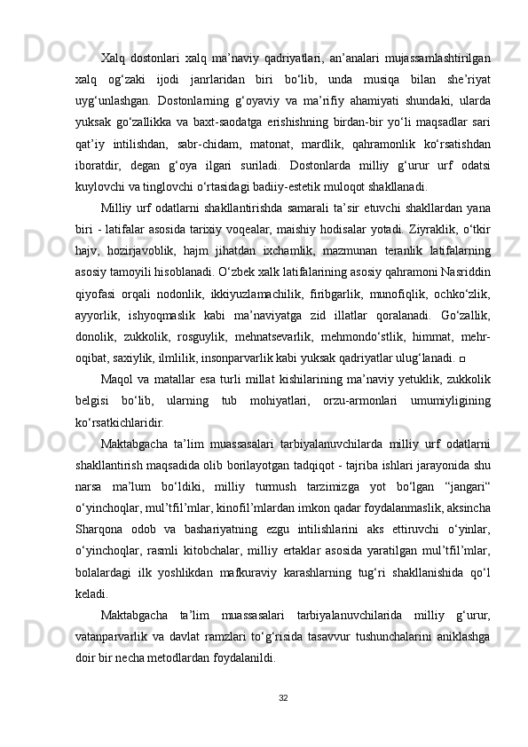 Xalq dostonlari	 xalq	 ma’naviy	 qadriyatlari,	 an’analari	 mujassamlashtirilgan
xalq	
 og‘zaki	 ijodi	 janrlaridan	 biri	 bo‘lib,	 unda	 musiqa	 bilan	 she’riyat
uyg‘unlashgan.	
 Dostonlarning	 g‘oyaviy	 va	 ma’rifiy	 ahamiyati	 shundaki,	 ularda
yuksak	
 go‘zallikka	 va	 baxt-saodatga	 erishishning	 birdan-bir	 yo‘li	 maqsadlar	 sari
qat’iy	
 intilishdan,	 sabr-chidam,	 matonat,	 mardlik,	 qahramonlik	 ko‘rsatishdan
iboratdir,	
 degan	 g‘oya	 ilgari	 suriladi.	 Dostonlarda	 milliy	 g‘urur	 urf	 odatsi
kuylovchi	
 va	 tinglovchi	 o‘rtasidagi	 badiiy-estetik	 muloqot	 shakllanadi.
Milliy	
 urf	 odatlarni	 shakllantirishda	 samarali	 ta’sir	 etuvchi	 shakllardan	 yana
biri	
 - latifalar	 asosida	 tarixiy	 voqealar,	 maishiy	 hodisalar	 yotadi.	 Ziyraklik,	 o‘tkir
hajv,	
 hozirjavoblik,	 hajm	 jihatdan	 ixchamlik,	 mazmunan	 teranlik	 latifalarning
asosiy	
 tamoyili	 hisoblanadi.	 O‘zbek	 xalk	 latifalarining	 asosiy	 qahramoni	 Nasriddin
qiyofasi	
 orqali	 nodonlik,	 ikkiyuzlamachilik,	 firibgarlik,	 munofiqlik,	 ochko‘zlik,
ayyorlik,	
 ishyoqmaslik	 kabi	 ma’naviyatga	 zid	 illatlar	 qoralanadi.	 Go‘zallik,
donolik,	
 zukkolik,	 rosguylik,	 mehnatsevarlik,	 mehmondo‘stlik,	 himmat,	 mehr-
oqibat,	
 saxiylik,	 ilmlilik,	 insonparvarlik	 kabi	 yuksak	 qadriyatlar	 ulug‘lanadi.	 □
Maqol	
 va	 matallar	 esa	 turli	 millat	 kishilarining	 ma’naviy	 yetuklik,	 zukkolik
belgisi	
 bo‘lib,	 ularning	 tub	 mohiyatlari,	 orzu-armonlari	 umumiyligining
ko‘rsatkichlaridir.
Maktabgacha	
 ta’lim	 muassasalari	 tarbiyalanuvchilarda	 milliy	 urf	 odatlarni
shakllantirish	
 maqsadida	 olib	 borilayotgan	 tadqiqot	 - tajriba	 ishlari	 jarayonida	 shu
narsa	
 ma’lum	 bo‘ldiki,	 milliy	 turmush	 tarzimizga	 yot	 bo‘lgan	 “jangari“
o‘yinchoqlar,	
 mul’tfil’mlar,	 kinofil’mlardan	 imkon	 qadar	 foydalanmaslik,	 aksincha
Sharqona	
 odob	 va	 bashariyatning	 ezgu	 intilishlarini	 aks	 ettiruvchi	 o‘yinlar,
o‘yinchoqlar,	
 rasmli	 kitobchalar,	 milliy	 ertaklar	 asosida	 yaratilgan	 mul’tfil’mlar,
bolalardagi	
 ilk	 yoshlikdan	 mafkuraviy	 karashlarning	 tug‘ri	 shakllanishida	 qo‘l
keladi.
Maktabgacha	
 ta’lim	 muassasalari	 tarbiyalanuvchilarida	 milliy	 g‘urur,
vatanparvarlik	
 va	 davlat	 ramzlari	 to‘g‘risida	 tasavvur	 tushunchalarini	 aniklashga
doir	
 bir	 necha	 metodlardan	 foydalanildi.
32 