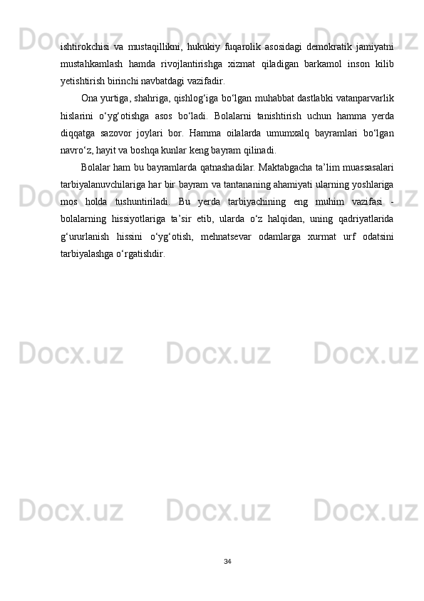 ishtirokchisi va	 mustaqillikni,	 hukukiy	 fuqarolik	 asosidagi	 demokratik	 jamiyatni
mustahkamlash	
 hamda	 rivojlantirishga	 xizmat	 qiladigan	 barkamol	 inson	 kilib
yetishtirish	
 birinchi	 navbatdagi	 vazifadir.
Ona	
 yurtiga,	 shahriga,	 qishlog‘iga	 bo‘lgan	 muhabbat	 dastlabki	 vatanparvarlik
hislarini	
 o‘yg‘otishga	 asos	 bo‘ladi.	 Bolalarni	 tanishtirish	 uchun	 hamma	 yerda
diqqatga	
 sazovor	 joylari	 bor.	 Hamma	 oilalarda	 umumxalq	 bayramlari	 bo‘lgan
navro‘z,	
 hayit	 va	 boshqa	 kunlar	 keng	 bayram	 qilinadi.
Bolalar	
 ham	 bu	 bayramlarda	 qatnashadilar.	 Maktabgacha	 ta’lim	 muassasalari
tarbiyalanuvchilariga	
 har	 bir	 bayram	 va	 tantananing	 ahamiyati	 ularning	 yoshlariga
mos	
 holda	 tushuntiriladi.	 Bu	 yerda	 tarbiyachining	 eng	 muhim	 vazifasi	 -
bolalarning	
 hissiyotlariga	 ta’sir	 etib,	 ularda	 o‘z	 halqidan,	 uning	 qadriyatlarida
g‘ururlanish	
 hissini	 o‘yg‘otish,	 mehnatsevar	 odamlarga	 xurmat	 urf	 odatsini
tarbiyalashga	
 o‘rgatishdir.
34 