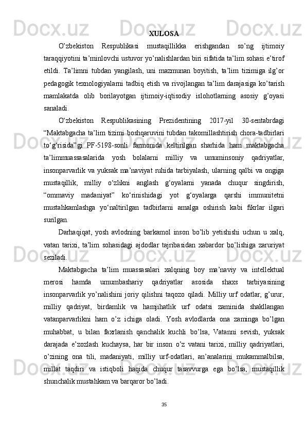 XULOSA
O’zbekiston Respublikasi	 mustaqillikka	 erishgandan	 so’ng	 ijtimoiy
taraqqiyotini	
 ta’minlovchi	 ustuvor	 yo’nalishlardan	 biri	 sifatida	 ta’lim	 sohasi	 e’tirof
etildi.	
 Ta’limni	 tubdan	 yangilash,	 uni	 mazmunan	 boyitish,	 ta’lim	 tizimiga	 ilg’or
pedagogik	
 texnologiyalarni	 tadbiq	 etish	 va	 rivojlangan	 ta’lim	 darajasiga	 ko’tarish
mamlakatda	
 olib	 borilayotgan	 ijtimoiy-iqtisodiy	 islohotlarning	 asosiy	 g’oyasi
sanaladi.
O‘zbekiston	
 Respublikasining	 Prezidentining	 2017-yil	 30-sentabrdagi
“Maktabgacha	
 ta’lim	 tizimi	 boshqaruvini	 tubdan	 takomillashtirish	 chora-tadbirlari
to‘g‘risida”gi	
 PF-5198-sonli	 farmonida	 keltirilgan	 sharhida	 ham	 maktabgacha
ta’limmuassasalarida	
 yosh	 bolalarni	 milliy	 va	 umuminsoniy	 qadriyatlar,
insonparvarlik	
 va	 yuksak	 ma’naviyat	 ruhida	 tarbiyalash,	 ularning	 qalbi	 va	 ongiga
mustaqillik,	
 milliy	 o‘zlikni	 anglash	 g‘oyalarni	 yanada	 chuqur	 singdirish,
“ommaviy	
 madaniyat”	 ko‘rinishidagi	 yot	 g‘oyalarga	 qarshi	 immunitetni
mustahkamlashga	
 yo‘naltirilgan	 tadbirlarni	 amalga	 oshirish	 kabi	 fikrlar	 ilgari
surilgan.
Darhaqiqat,	
 yosh	 avlodning	 barkamol	 inson	 bo’lib	 yetishishi	 uchun	 u xalq,
vatan	
 tarixi,	 ta’lim	 sohasidagi	 ajdodlar	 tajribasidan	 xabardor	 bo’lishiga	 zaruriyat
seziladi.
Maktabgacha	
 ta’lim	 muassasalari	 xalqning	 boy	 ma’naviy	 va	 intellektual
merosi	
 	hamda	 	umumbashariy	 	qadriyatlar	 	asosida	 	shaxs	 	tarbiyasining
insonparvarlik	
 yo’nalishini	 joriy	 qilishni	 taqozo	 qiladi.	 Milliy	 urf	 odatlar,	 g’urur,
milliy	
 qadriyat,	 birdamlik	 va	 hamjihatlik	 urf	 odatsi	 zaminida	 shakllangan
vatanparvarlikni	
 ham	 o’z	 ichiga	 oladi.	 Yosh	 avlodlarda	 ona	 zaminga	 bo’lgan
muhabbat,	
 u bilan	 faxrlanish	 qanchalik	 kuchli	 bo’lsa,	 Vatanni	 sevish,	 yuksak
darajada	
 e’zozlash	 kuchaysa,	 har	 bir	 inson	 o’z	 vatani	 tarixi,	 milliy	 qadriyatlari,
o’zining	
 ona	 tili,	 madaniyati,	 milliy	 urf-odatlari,	 an’analarini	 mukammalbilsa,
millat	
 taqdiri	 va	 istiqboli	 haqida	 chuqur	 tasavvurga	 ega	 bo’lsa,	 mustaqillik
shunchalik	
 mustahkam	 va	 barqaror	 bo’ladi.
35 