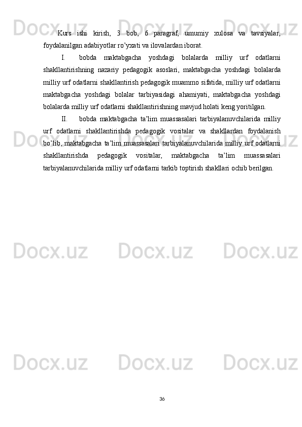 Kurs ishi	 kirish,	 3	 bob,	 6	 paragraf,	 umumiy	 xulosa	 va	 tavsiyalar,
foydalanilgan	
 adabiyotlar	 ro’yxati	 va	 ilovalardan	 iborat.
I. bobda	
 maktabgacha	 yoshdagi	 bolalarda	 milliy	 urf	 odatlarni
shakllantirishning	
 nazariy	 pedagogik	 asoslari,	 maktabgacha	 yoshdagi	 bolalarda
milliy	
 urf	 odatlarni	 shakllantirish	 pedagogik	 muammo	 sifatida,	 milliy	 urf	 odatlarni
maktabgacha	
 yoshdagi	 bolalar	 tarbiyasidagi	 ahamiyati,	 maktabgacha	 yoshdagi
bolalarda	
 milliy	 urf	 odatlarni	 shakllantirishning	 mavjud	 holati	 keng	 yoritilgan.
II. bobda	
 maktabgacha	 ta’lim	 muassasalari	 tarbiyalanuvchilarida	 milliy
urf	
 odatlarni	 shakllantirishda	 pedagogik	 vositalar	 va	 shakllardan	 foydalanish
bo’lib,	
 maktabgacha	 ta’lim	 muassasalari	 tarbiyalanuvchilarida	 milliy	 urf	 odatlarni
shakllantirishda	
 	pedagogik	 	vositalar,	 	maktabgacha	 	ta’lim	 	muassasalari
tarbiyalanuvchilarida	
 milliy	 urf	 odatlarni	 tarkib	 toptirish	 shakllari	 ochib	 berilgan.
36 