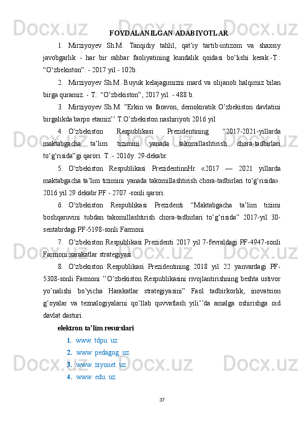 FOYDALANILGAN ADABIYOTLAR
1. Mirziyoyev Sh.M.	 Tanqidiy	 tahlil,	 qat’iy	 tartib-intizom	 va	 shaxsiy
javobgarlik	
 - har	 bir	 rahbar	 faoliyatining	 kundalik	 qoidasi	 bo‘lishi	 kerak.-T.:
“O‘zbekiston”.	
 - 2017	 yil.-	 102b.
2. Mirziyoyev	
 Sh.M.	 Buyuk	 kelajagimizni	 mard	 va	 olijanob	 halqimiz	 bilan
birga	
 quramiz.	 - T.:	 “O‘zbekiston”,	 2017	 yil.	 - 488	 b.
3. Mirziyoyev	
 Sh.M.	 ”Erkin	 va	 faravon,	 demokiratik	 O’zbekiston	 davlatini
birgalikda	
 barpo	 etamiz’’	 T.O’zbekiston	 nashiriyoti	 2016	 yil
4. O‘zbekiston	
 	Respublikasi	 	Prezidentining	 	“2017-2021-yillarda
maktabgacha	
 	ta’lim	 	tizimini	 	yanada	 	takomillashtirish	 	chora-tadbirlari
to‘g‘risida”gi	
 qarori.	 T.:-	 2016y.	 29-dekabr.
5. O‘zbekiston	
 Respublikasi	 PrezidentinnHr	  «2017	  —	 2021	 yillarda
maktabgacha	
 ta’lim	 tizimini	 yanada	 takomillashtirish	 chora-tadbirlari	 to‘g‘risida».
2016	
 yil	 29	 dekabr	 PF	 - 2707	 -sonli	 qarori.
6. O‘zbekiston	
 Respublikasi	 Prezidenti	 “Maktabgacha	 ta’lim	 tizimi
boshqaruvini	
 tubdan	 takomillashtirish	 chora-tadbirlari	 to‘g‘risida”	 2017-yil	 30-
sentabrdagi	
 PF-5198-sonli	 Farmoni
7. O’zbekiston	
 Respublikasi	 Prezidenti	 2017	 yil	 7-fevraldagi	 PF-4947-sonli
Farmoni	
 xarakatlar	 strategiyasi
8. O‘zbekiston
 Respublikasi	 Prezidentining	 2018	 yil	 22	 yanvardagi	 PF-
5308-sonli	
 Farmoni	 ’’O’zbekiston	 Respublikasini	 rivojlantirishning	 beshta	 ustivor
yo’nalishi	
 bo’yicha	 Harakatlar	 strategiyasini”	 Faol	 tadbirkorlik,	 inovatsion
g’oyalar	
 va	 texnalogiyalarni	 qo’llab	 quvvatlash	 yili’’da	 amalga	 oshirishga	 oid
davlat	
 dasturi.
elektron ta’lim resurslari
1.  	
  www.	 tdpu.	 uz
2. www.	
 pedagog.	 uz
3. www.	
 ziyonet.	 uz
4. www.	
 edu.	 uz
37 