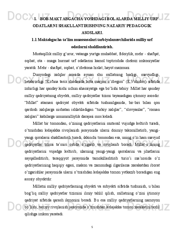 I. BOB MAKTABGACHA YOSHDAGI BOLALARDA MILLIY URF
ODATLARNI SHAKLLANTIRISHNING NAZARIY PEDAGOGIK
ASOSLARI.
1.1 Maktabgacha ta’lim muassasalari tarbiyalanuvchilarida milliy urf
odatlarni shakllantirish.
Mustaqillik milliy	 g’urur,	 vatanga	 yurtga	 muhabbat,	 fidoiylik,	 mehr	 - shafqat,
oqibat,	
 ota	 - onaga	 hurmat	 urf	 odatlarini	 kamol	 toptirishda	 cheksiz	 imkoniyatlar
yaratdi.	
 Mehr	 - shafqat,	 oqibat,	 o’zbekona	 hislat,	 hayot	 mazmuni.
Dunyodagi	
 xalqlar	 orasida	 aynan	 shu	 millatning	 borligi,	 mavjudligi,
betakrorligi	
 “Ko'hna	 tarix	 shodasida	 bitta	 marjon	  o’zbegim”	  (E.Vohidov)	 sifatida
zohirligi	
 har	 qanday	 kishi	 uchun	 ahamiyatga	 ega	 bo’lishi	 tabiiy.	 Millat	 har	 qanday
milliy	
 qadriyatning	 obyekti,	 milliy	 qadriyatlar	 tizimi	 tayanadigan	 ijtimoiy	 asosdir.
“Millat”	
 atamasi	 qadriyat	 obyekti	 sifatida	 tushunilganida,	 bir-biri	 bilan	 qon
qardosh	
 xalqlarga	 nisbatan	 ishlatiladigan	 “turkiy	 xalqlar”,	 “slovyanlar”,	 “roman
xalqlari”	
 kabilarga	 umummilliylik	 darajasi	 mos	 keladi.
Millat	
 bir	 tomondan,	 o’zining	 qadriyatlarini	 mutassil	 vujudga	 keltirib	 turadi,
o’tmishdan	
 kelajakka	 rivojlanish	 jarayonida	 ularni	 doimiy	 takomillatirib,	 yangi-
yangi	
 qirralarni	 shakllantirib	 turadi,	 ikkinchi	 tomondan	 esa,	 uning	 o’zi	 ham	 mavjud
qadriyatlar	
 tizimi	 ta’miri	 ostida	 o’zgarib	 va	 rivojlanib	 boradi.	 Millat-o’zining
qadriyatlarini	
 vujadga	 keltirib,	 ularning	 yangi-yangi	 qarralarini	 va	 jihatlarini
sayqallashtirib,	
 taraqqiyot	 jarayonida	 tamokillashtirib	 turio’i	 ma’nosida	 o’z
qadriyatlarining	
 haqiqiy	 egasi,	 makon	 va	 zamondagi	 ilgarilama	 xarakatdan	 iborat
o’zgarishlar	
 jarayonida	 ularni	 o’tmishdan	 kelajakka	 tomon	 yetkazib	 boradigan	 eng
asosiy	
 obyektdir.
Millatni	
 milliy	 qadriyatlarning	 obyekti	 va	 subyekti	 sifatida	 tushunish,	 u bilan
bog’liq	
 milliy	 qadriyatlar	 tizimini	 ilmiy	 tahlil	 qilish,	 millatning	 o’zini	 ijtimoiy
qadriyat	
 sifatida	 qarash	 ikmonini	 beradi.	 Bu	 esa	 milliy	 qadriyatlarning	 namoyon
bo’lishi,	
 tarixiy	 rivojlanish	 jarayonida	 o’tmishdan	 kelajakka	 tomon	 xarakatini	 taxlil
qilishga	
 imkon	 yaratadi.
5 