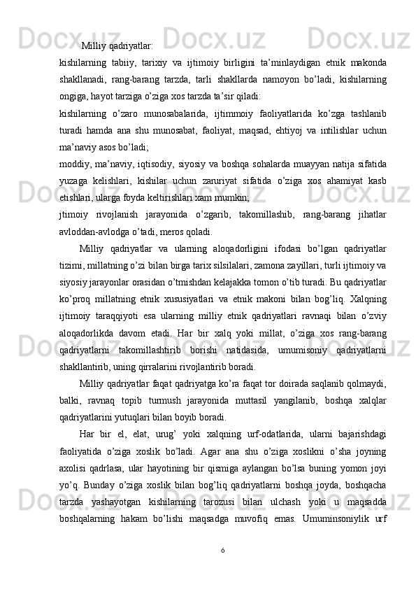  Milliy	 qadriyatlar:
kishilarning
 tabiiy,	 tarixiy	 va	 ijtimoiy	 birligini	 ta’minlaydigan	 etnik	 makonda
shakllanadi,	
 rang-barang	 tarzda,	 tarli	 shakllarda	 namoyon	 bo’ladi,	 kishilarning
ongiga,	
 hayot	 tarziga	 o’ziga	 xos	 tarzda	 ta’sir	 qiladi:
kishilarning	
 o’zaro	 munosabalarida,	 ijtimmoiy	 faoliyatlarida	 ko’zga	 tashlanib
turadi	
 hamda	 ana	 shu	 munosabat,	 faoliyat,	 maqsad,	 ehtiyoj	 va	 intilishlar	 uchun
ma’naviy	
 asos	 bo’ladi;
moddiy,	
 ma’naviy,	 iqtisodiy,	 siyosiy	 va	 boshqa	 sohalarda	 muayyan	 natija	 sifatida
yuzaga	
 kelishlari,	 kishilar	 uchun	 zaruriyat	 sifatida	 o’ziga	 xos	 ahamiyat	 kasb
etishlari,	
 ularga	 foyda	 keltirishlari	 xam	 mumkin;
jtimoiy	
 rivojlanish	 jarayonida	 o’zgarib,	 takomillashib,	 rang-barang	 jihatlar
avloddan-avlodga	
 o’tadi,	 meros	 qoladi.
Milliy	
 qadriyatlar	 va	 ularning	 aloqadorligini	 ifodasi	 bo’lgan	 qadriyatlar
tizimi,	
 millatning	 o’zi	 bilan	 birga	 tarix	 silsilalari,	 zamona	 zayillari,	 turli	 ijtimoiy	 va
siyosiy	
 jarayonlar	 orasidan	 o’tmishdan	 kelajakka	 tomon	 o’tib	 turadi.	 Bu	 qadriyatlar
ko’proq	
 millatning	 etnik	 xususiyatlari	 va	 etnik	 makoni	 bilan	 bog’liq.	 Xalqning
ijtimoiy	
 taraqqiyoti	 esa	 ularning	 milliy	 etnik	 qadriyatlari	 ravnaqi	 bilan	 o’zviy
aloqadorlikda	
 davom	 etadi.	 Har	 bir	 xalq	 yoki	 millat,	 o’ziga	 xos	 rang-barang
qadriyatlarni	
 takomillashtirib	 borishi	 natidasida,	 umumisoniy	 qadriyatlarni
shakllantirib,	
 uning	 qirralarini	 rivojlantirib	 boradi.
Milliy	
 qadriyatlar	 faqat	 qadriyatga	 ko’ra	 faqat	 tor	 doirada	 saqlanib	 qolmaydi,
balki,	
 ravnaq	 topib	 turmush	 jarayonida	 muttasil	 yangilanib,	 boshqa	 xalqlar
qadriyatlarini	
 yutuqlari	 bilan	 boyib	 boradi.
Har	
 bir	 el,	 elat,	 urug’	 yoki	 xalqning	 urf-odatlarida,	 ularni	 bajarishdagi
faoliyatida	
 o’ziga	 xoslik	 bo’ladi.	 Agar	 ana	 shu	 o’ziga	 xoslikni	 o’sha	 joyning
axolisi	
 qadrlasa,	 ular	 hayotining	 bir	 qismiga	 aylangan	 bo’lsa	 buning	 yomon	 joyi
yo’q.	
 Bunday	 o’ziga	 xoslik	 bilan	 bog’liq	 qadriyatlarni	 boshqa	 joyda,	 boshqacha
tarzda	
 yashayotgan	 kishilarning	 tarozusi	 bilan	 ulchash	 yoki	 u	 maqsadda
boshqalarning	
 hakam	 bo’lishi	 maqsadga	 muvofiq	 emas.	 Umuminsoniylik	 urf
6 