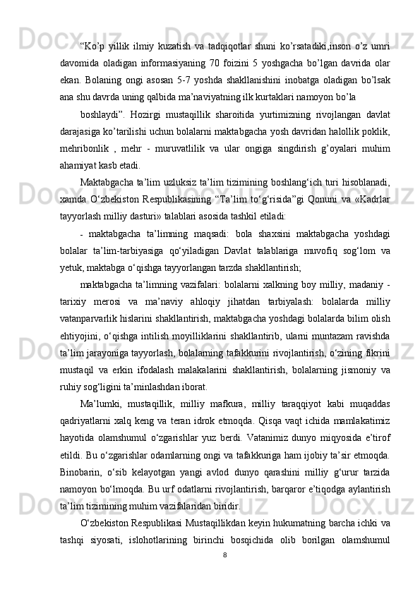 “Ko’p yillik	 ilmiy	 kuzatish	 va	 tadqiqotlar	 shuni	 ko’rsatadiki,inson	 o’z	 umri
davomida	
 oladigan	 informasiyaning	 70	 foizini	 5 yoshgacha	 bo’lgan	 davrida	 olar
ekan.	
 Bolaning	 ongi	 asosan	 5-7	 yoshda	 shakllanishini	 inobatga	 oladigan	 bo’lsak
ana	
 shu	 davrda	 uning	 qalbida	 ma’naviyatning	 ilk	 kurtaklari	 namoyon	 bo’la
boshlaydi”.	
 Hozirgi	 mustaqillik	 sharoitida	 yurtimizning	 rivojlangan	 davlat
darajasiga	
 ko’tarilishi	 uchun	 bolalarni	 maktabgacha	 yosh	 davridan	 halollik	 poklik,
mehribonlik	
 , mehr	 - muruvatlilik	 va	 ular	 ongiga	 singdirish	 g’oyalari	 muhim
ahamiyat	
 kasb	 etadi.
Maktabgacha	
 ta’lim	 uzluksiz	 ta’lim	 tizimining	 boshlang‘ich	 turi	 hisoblanadi,
xamda	
 O‘zbekiston	 Respublikasining	 “Ta’lim	 to‘g‘risida”gi	 Qonuni	 va	 «Kadrlar
tayyorlash	
 milliy	 dasturi»	 talablari	 asosida	 tashkil	 etiladi:
-	
  maktabgacha	 ta’limning	 maqsadi:	 bola	 shaxsini	 maktabgacha	 yoshdagi
bolalar	
 ta’lim-tarbiyasiga	 qo‘yiladigan	 Davlat	 talablariga	 muvofiq	 sog‘lom	 va
yetuk,	
 maktabga	 o‘qishga	 tayyorlangan	 tarzda	 shakllantirish;
maktabgacha	
 ta’limning	 vazifalari:	 bolalarni	 xalkning	 boy	 milliy,	 madaniy	 -
tarixiy	
 merosi	 va	 ma’naviy	 ahloqiy	 jihatdan	 tarbiyalash:	 bolalarda	 milliy
vatanparvarlik	
 hislarini	 shakllantirish,	 maktabgacha	 yoshdagi	 bolalarda	 bilim	 olish
ehtiyojini,	
 o‘qishga	 intilish	 moyilliklarini	 shakllantirib,	 ularni	 muntazam	 ravishda
ta’lim	
 jarayoniga	 tayyorlash,	 bolalarning	 tafakkurini	 rivojlantirish,	 o‘zining	 fikrini
mustaqil	
 va	 erkin	 ifodalash	 malakalarini	 shakllantirish,	 bolalarning	 jismoniy	 va
ruhiy	
 sog‘ligini	 ta’minlashdan	 iborat.
Ma’lumki,	
 mustaqillik,	 milliy	 mafkura,	 milliy	  taraqqiyot	  kabi	 muqaddas
qadriyatlarni	
 xalq	 keng	 va	 teran	 idrok	 etmoqda.	 Qisqa	 vaqt	 ichida	 mamlakatimiz
hayotida	
 olamshumul	 o‘zgarishlar	 yuz	 berdi.	 Vatanimiz	 dunyo	 miqyosida	 e’tirof
etildi.	
 Bu	 o‘zgarishlar	 odamlarning	 ongi	 va	 tafakkuriga	 ham	 ijobiy	 ta’sir	 etmoqda.
Binobarin,	
 o‘sib	 kelayotgan	 yangi	 avlod	 dunyo	 qarashini	 milliy	 g‘urur	 tarzida
namoyon	
 bo‘lmoqda.	 Bu	 urf	 odatlarni	 rivojlantirish,	 barqaror	 e’tiqodga	 aylantirish
ta’lim	
 tizimining	 muhim	 vazifalaridan	 biridir.
O‘zbekiston	
 Respublikasi	 Mustaqillikdan	 keyin	 hukumatning	 barcha	 ichki	 va
tashqi	
 siyosati,	 islohotlarining	 birinchi	 bosqichida	 olib	 borilgan	 olamshumul
8 