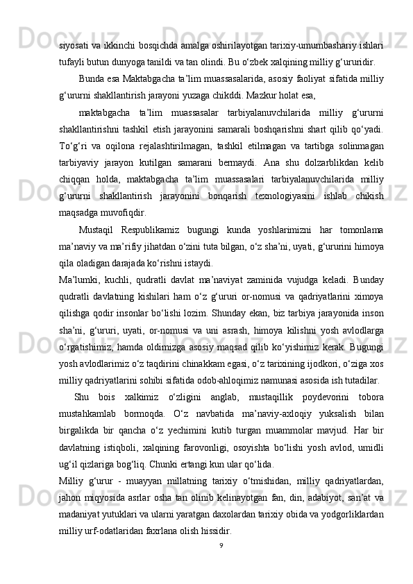 siyosati va	 ikkinchi	 bosqichda	 amalga	 oshirilayotgan	 tarixiy-umumbashariy	 ishlari
tufayli	
 butun	 dunyoga	 tanildi	 va	 tan	 olindi.	 Bu	 o‘zbek	 xalqining	 milliy	 g‘ururidir.
Bunda	
 esa	 Maktabgacha	 ta’lim	 muassasalarida,	 asosiy	 faoliyat	 sifatida	 milliy
g‘ururni	
 shakllantirish	 jarayoni	 yuzaga	 chikddi.	 Mazkur	 holat	 esa,
maktabgacha	
 ta’lim	 muassasalar	 tarbiyalanuvchilarida	 milliy	 g‘ururni
shakllantirishni	
 tashkil	 etish	 jarayonini	 samarali	 boshqarishni	 shart	 qilib	 qo‘yadi.
To‘g‘ri	
 va	 oqilona	 rejalashtirilmagan,	 tashkil	 etilmagan	 va	 tartibga	 solinmagan
tarbiyaviy	
 jarayon	 kutilgan	 samarani	 bermaydi.	 Ana	 shu	 dolzarblikdan	 kelib
chiqqan	
 holda,	 maktabgacha	 ta’lim	 muassasalari	 tarbiyalanuvchilarida	 milliy
g‘ururni	
 shakllantirish	 jarayonini	 bonqarish	 texnologiyasini	 ishlab	 chikish
maqsadga	
 muvofiqdir.
Mustaqil	
 Respublikamiz	 bugungi	 kunda	 yoshlarimizni	 har	 tomonlama
ma’naviy	
 va	 ma’rifiy	 jihatdan	 o‘zini	 tuta	 bilgan,	 o‘z	 sha’ni,	 uyati,	 g‘ururini	 himoya
qila	
 oladigan	 darajada	 ko‘rishni	 istaydi.
Ma’lumki,	
 kuchli,	 qudratli	 davlat	 ma’naviyat	 zaminida	 vujudga	 keladi.	 Bunday
qudratli	
 davlatning	 kishilari	 ham	 o‘z	 g‘ururi	 or-nomusi	 va	 qadriyatlarini	 ximoya
qilishga	
 qodir	 insonlar	 bo‘lishi	 lozim.	 Shunday	 ekan,	 biz	 tarbiya	 jarayonida	 inson
sha’ni,	
 g‘ururi,	 uyati,	 or-nomusi	 va	 uni	 asrash,	 himoya	 kilishni	 yosh	 avlodlarga
o‘rgatishimiz,	
 hamda	 oldimizga	 asosiy	 maqsad	 qilib	 ko‘yishimiz	 kerak.	 Bugungi
yosh	
 avlodlarimiz	 o‘z	 taqdirini	 chinakkam	 egasi,	 o‘z	 tarixining	 ijodkori,	 o‘ziga	 xos
milliy	
 qadriyatlarini	 sohibi	 sifatida	 odob-ahloqimiz	 namunasi	 asosida	 ish	 tutadilar.
Shu	
 bois	 xalkimiz	 o‘zligini	 anglab,	 mustaqillik	 poydevorini	 tobora
mustahkamlab	
 bormoqda.	 O‘z	 navbatida	 ma’naviy-axloqiy	 yuksalish	 bilan
birgalikda	
 bir	 qancha	 o‘z	 yechimini	 kutib	 turgan	 muammolar	 mavjud.	 Har	 bir
davlatning	
 istiqboli,	 xalqining	 farovonligi,	 osoyishta	 bo‘lishi	 yosh	 avlod,	 umidli
ug‘il	
 qizlariga	 bog‘liq.	 Chunki	 ertangi	 kun	 ular	 qo‘lida.
Milliy	
 g‘urur	 - muayyan	 millatning	 tarixiy	 o‘tmishidan,	 milliy	 qadriyatlardan,
jahon	
 miqyosida	 asrlar	 osha	 tan	 olinib	 kelinayotgan	 fan,	 din,	 adabiyot,	 san’at	 va
madaniyat	
 yutuklari	 va	 ularni	 yaratgan	 daxolardan	 tarixiy	 obida	 va	 yodgorliklardan
milliy	
 urf-odatlaridan	 faxrlana	 olish	 hissidir.
9 