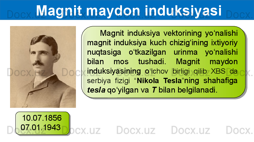   Magnit maydon induksiyasi
        Magnit  induksiya  vektorining  yo‘nalishi 
magnit  induksiya  kuch  chizig‘ining  ixtiyoriy 
nuqtasiga  o‘tkazilgan  urinma  yo‘nalishi 
bilan  mos  tushadi.  Magnit  maydon 
induksiyasining  o ‘lchov  birligi  qilib  XBS  da 
serbiya  fizigi  “ Nikola  Tesla ” ning  shahafiga 
tesla  qo‘yilgan va  T  bilan belgilanadi.
10.07.1856 
07.01.1943    