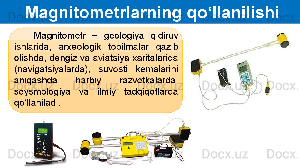   Magnitometrlarning qo‘llanilishi
      Magnitometr  –  geologiya  qidiruv 
ishlarida,  arxeologik  topilmalar  qazib 
olishda, dengiz va aviatsiya xaritalarida 
(navigatsiyalarda),  suvosti  kemalarini 
aniqashda  harbiy  razvetkalarda, 
seysmologiya  va  ilmiy  tadqiqotlarda 
qo‘llaniladi. 