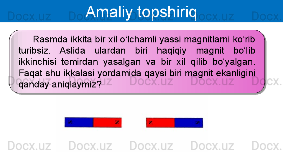 Amaliy topshiriq
      Rasmda ikkita bir xil o‘lchamli yassi magnitlarni ko‘rib 
turibsiz.  Aslida  ulardan  biri  haqiqiy  magnit  bo‘lib 
ikkinchisi  temirdan  yasalgan  va  bir  xil  qilib  bo‘yalgan. 
Faqat shu ikkalasi yordamida qaysi biri magnit ekanligini 
qanday aniqlaymiz? 