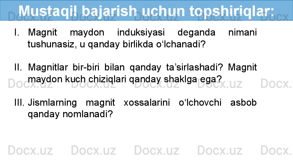 Mustaqil bajarish uchun topshiriqlar:
I. Magnit  maydon  induksiyasi  deganda  nimani 
tushunasiz, u qanday birlikda o‘lchanadi?
II. Magnitlar  bir-biri  bilan  qanday  ta’sirlashadi?  Magnit 
maydon kuch chiziqlari qanday shaklga ega?
III. Jismlarning  magnit  xossalarini  o‘lchovchi  asbob 
qanday nomlanadi?