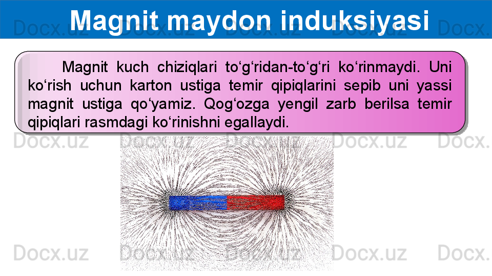   Magnit maydon induksiyasi
        Magnit  kuch  chiziqlari  to‘g‘ridan-to‘g‘ri  ko‘rinmaydi.  Uni 
ko‘rish  uchun  karton  ustiga  temir  qipiqlarini  sepib  uni  yassi 
magnit  ustiga  qo‘yamiz.  Qog‘ozga  yengil  zarb  berilsa  temir 
qipiqlari rasmdagi ko‘rinishni egallaydi.   