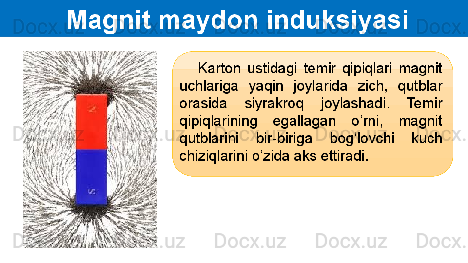   Magnit maydon induksiyasi
      Karton  ustidagi  temir  qipiqlari  magnit 
uchlariga  yaqin  joylarida  zich,  qutblar 
orasida  siyrakroq  joylashadi.  Temir 
qipiqlarining  egallagan  o‘rni,  magnit 
qutblarini  bir-biriga  bog‘lovchi  kuch 
chiziqlarini o‘zida aks ettiradi. 