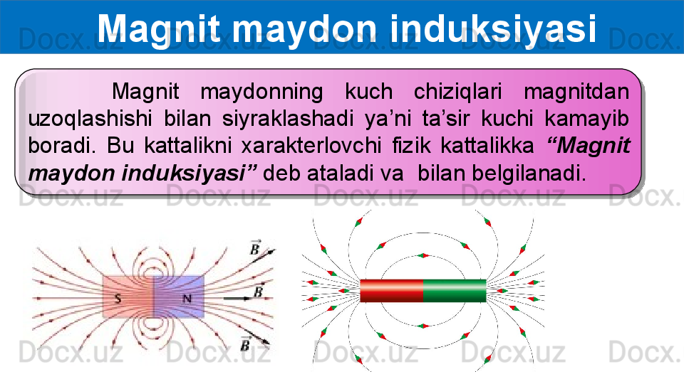   Magnit maydon induksiyasi
        Magnit  maydonning  kuch  chiziqlari  magnitdan 
uzoqlashishi  bilan  siyraklashadi  ya’ni  ta’sir  kuchi  kamayib 
boradi.  Bu  kattalikni  xarakterlovchi  fizik  kattalikka  “Magnit 
maydon induksiyasi”  deb ataladi va    bilan belgilanadi.  