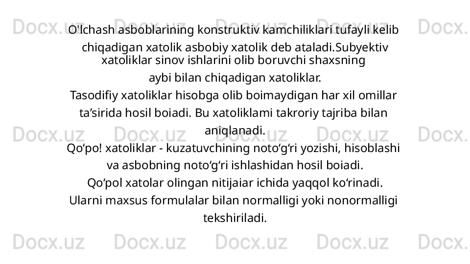 O'lchash asboblarining konstruktiv kamchiliklari tufayli kelib 
chiqadigan xatolik asbobiy xatolik deb ataladi.Subyektiv 
xatoliklar sinov ishlarini olib boruvchi shaxsning 
aybi bilan chiqadigan xatoliklar.
Tasodifiy xatoliklar hisobga olib boimaydigan har xil omillar 
ta’sirida hosil boiadi. Bu xatoliklami takroriy tajriba bilan 
aniqlanadi.
Qo‘po! xatoliklar - kuzatuvchining noto‘g‘ri yozishi, hisoblashi 
va asbobning noto‘g‘ri ishlashidan hosil boiadi.
Qo‘pol xatolar olingan nitijaiar ichida yaqqol ko‘rinadi.
Ularni maxsus formulalar bilan normalligi yoki nonormalligi 
tekshiriladi. 