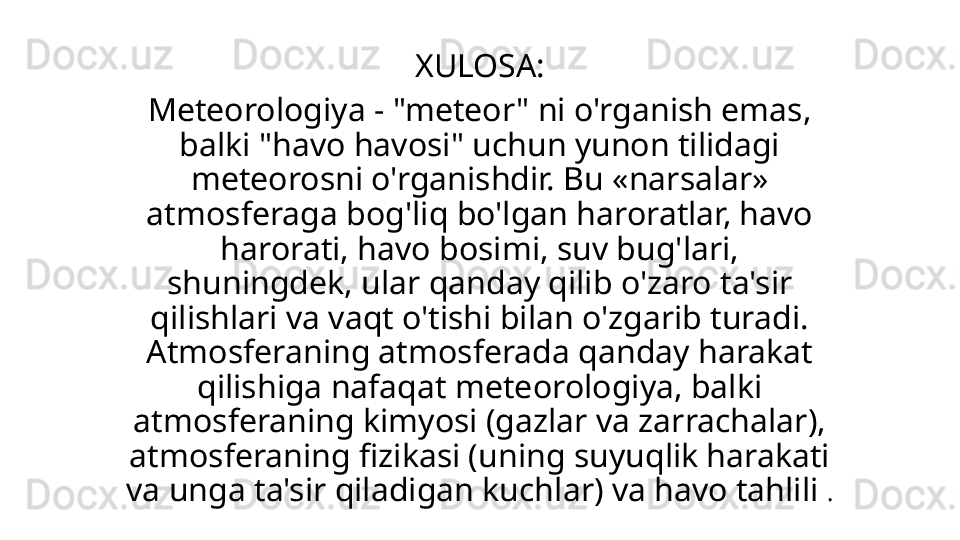 XULOSA:
Meteorologiya - "meteor" ni o'rganish emas, 
balki "havo havosi" uchun yunon tilidagi 
meteorosni o'rganishdir. Bu «narsalar» 
atmosferaga bog'liq bo'lgan haroratlar, havo 
harorati, havo bosimi, suv bug'lari, 
shuningdek, ular qanday qilib o'zaro ta'sir 
qilishlari va vaqt o'tishi bilan o'zgarib turadi. 
Atmosferaning atmosferada qanday harakat 
qilishiga nafaqat meteorologiya, balki 
atmosferaning kimyosi (gazlar va zarrachalar), 
atmosferaning fizikasi (uning suyuqlik harakati 
va unga ta'sir qiladigan kuchlar) va havo tahlili  .