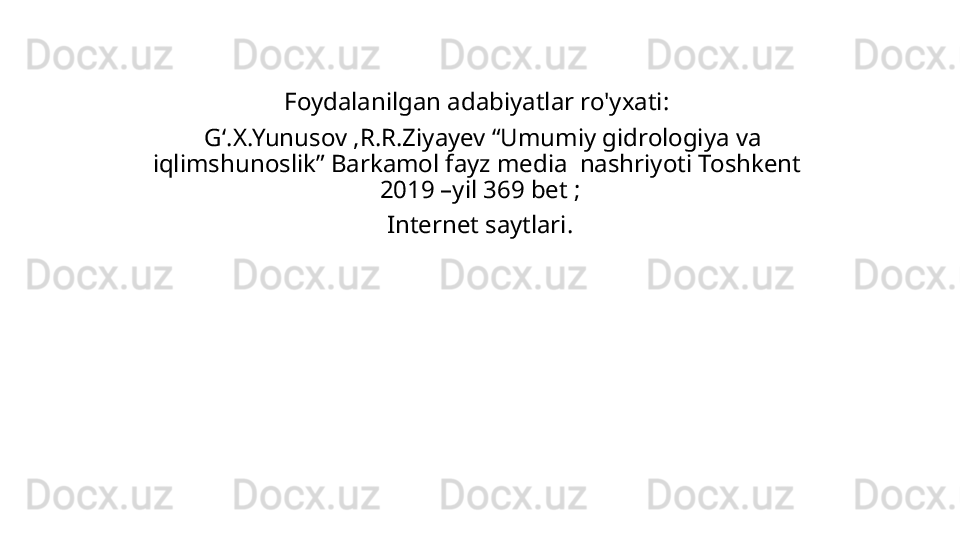 Foydalanilgan adabiyatlar ro'yxati: 
  Gʻ.X.Yunusov ,R.R.Ziyayev “Umumiy gidrologiya va 
iqlimshunoslik” Barkamol fayz media  nashriyoti Toshkent  
2019 –yil 369 bet ;
Internet saytlari. 