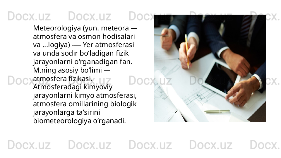 Meteorologiya (yun. meteora — 
atmosfera va osmon hodisalari 
va ...logiya) -— Yer atmosferasi 
va unda sodir boʻladigan fizik 
jarayonlarni oʻrganadigan fan. 
M.ning asosiy boʻlimi — 
atmosfera fizikasi. 
Atmosferadagi kimyoviy 
jarayonlarni kimyo atmosferasi, 
atmosfera omillarining biologik 
jarayonlarga taʼsirini 
biometeorologiya oʻrganadi.