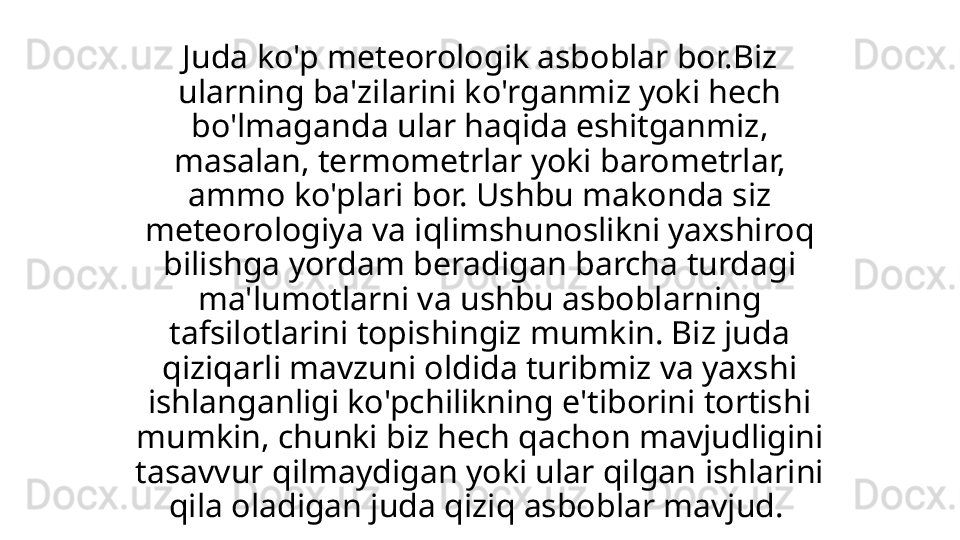 Juda ko'p meteorologik asboblar bor.Biz 
ularning ba'zilarini ko'rganmiz yoki hech 
bo'lmaganda ular haqida eshitganmiz, 
masalan, termometrlar yoki barometrlar, 
ammo ko'plari bor. Ushbu makonda siz 
meteorologiya va iqlimshunoslikni yaxshiroq 
bilishga yordam beradigan barcha turdagi 
ma'lumotlarni va ushbu asboblarning 
tafsilotlarini topishingiz mumkin. Biz juda 
qiziqarli mavzuni oldida turibmiz va yaxshi 
ishlanganligi ko'pchilikning e'tiborini tortishi 
mumkin, chunki biz hech qachon mavjudligini 
tasavvur qilmaydigan yoki ular qilgan ishlarini 
qila oladigan juda qiziq asboblar mavjud.