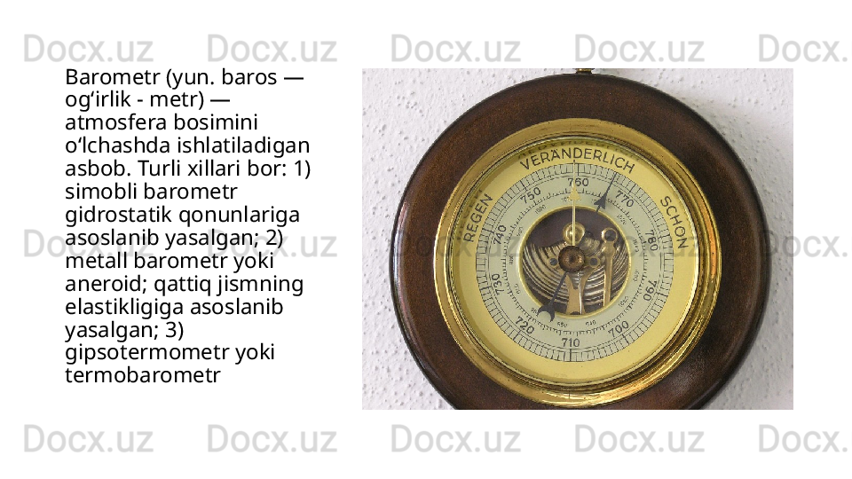 Barometr (yun. baros — 
ogʻirlik - metr) — 
atmosfera bosimini 
oʻlchashda ishlatiladigan 
asbob. Turli xillari bor: 1) 
simobli barometr 
gidrostatik qonunlariga 
asoslanib yasalgan; 2) 
metall barometr yoki 
aneroid; qattiq jismning 
elastikligiga asoslanib 
yasalgan; 3) 
gipsotermometr yoki 
termobarometr 