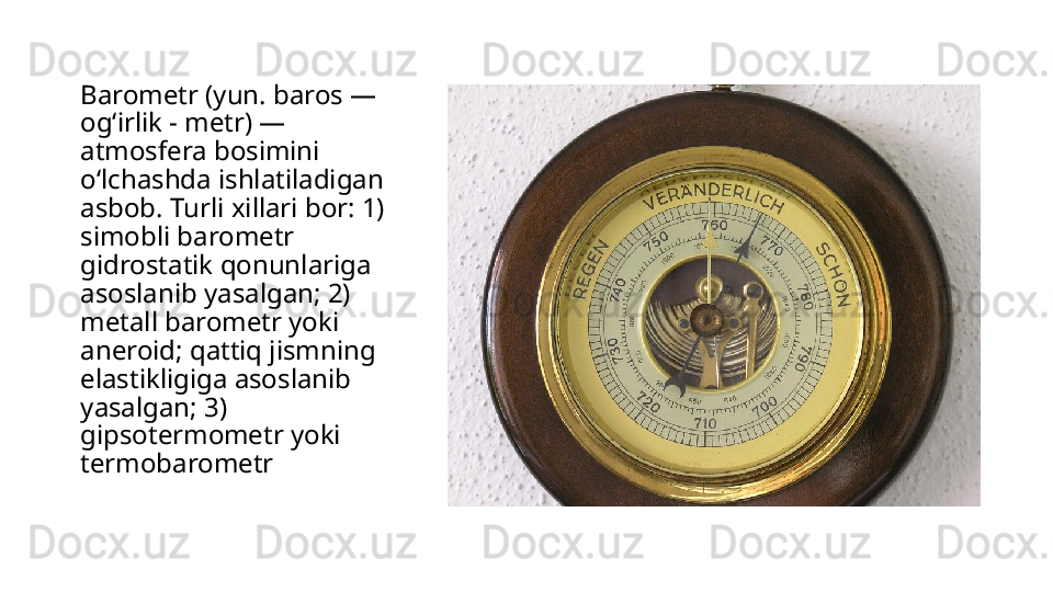 Barometr (yun. baros — 
ogʻirlik - metr) — 
atmosfera bosimini 
oʻlchashda ishlatiladigan 
asbob. Turli xillari bor: 1) 
simobli barometr 
gidrostatik qonunlariga 
asoslanib yasalgan; 2) 
metall barometr yoki 
aneroid; qattiq jismning 
elastikligiga asoslanib 
yasalgan; 3) 
gipsotermometr yoki 
termobarometr