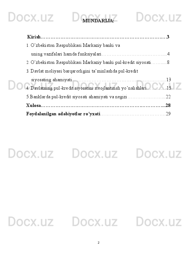 MUNDARIJA:
  Kirish……………………………………………………………….….3
1. O’zbekiston Respublikasi Markaziy banki va
    uning vazifalari hamda funksiyalari……………………….………....4
2. O’zbekiston Respublikasi Markaziy banki pul-kredit siyosati…….....8
3. Davlat moliyasi barqarorligini ta’minlashda pul-kredit 
    siyosating ahamiyati………………………………………………....13
4. Davlatning pul-kredit siyosatini rivojlantirish yo ’ nalishlari……..…..15
5.Banklarda pul-kredit siyosati ahamiyati va negizi…………………...22
Xulosa…………………………………………………….…………....28
Foydalanilgan adabiyotlar ro’yxati ………………………………….29
2