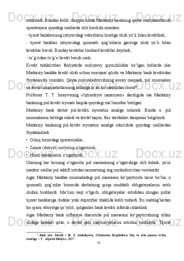 oshiriladi. Bundan kelib chiqqan holda Markaziy bankning qayta moliyalashtirish
operatsiyasi quyidagi usullarda olib borilishi mumkin:
- tijorat banklarining ixtiyoridagi veksellarni hisobga olish yo’li bilan kreditlash;
-   tijorat   banklari   ixtiyoridagi   qimmatli   qog’ozlarni   garovga   olish   yo’li   bilan
kreditlar berish. Bunday kreditlar lombard kreditlar deyiladi;
- to’g’ridan-to’g’ri kredit berish usuli.
Kredit   tashkilotlari   faoliyatida   moliyaviy   qiyinchiliklar   bo’lgan   hollarda   ular
Markaziy bankka kredit olish uchun murojaat qilishi va Markaziy bank kreditidan
foydalanishi   mumkin.   Qayta   moliyalashtirishning   asosiy   maqsadi,   pul   muomalasi
va kredit munosabatlarining holatiga ta’sir ko’rsatishdan iborat 8
.
Professor   T.   T.   Jurayevning   «Iqtisodiyot   nazariyasi»   darsligida   esa   Markaziy
bankning pul-kredit siyosati haqida quyidagi ma’lumotlar berilgan:
Markaziy   bank   davlat   pul-krediti   siyosatini   amalga   oshiradi.   Bunda   u:   pul
muomalasini tartibga soladi va kredit hajmi, foiz stavkalari darajasini belgilaydi.
Markaziy   bankning   pul-kredit   siyosatini   amalga   oshirishda   quyidagi   usullardan
foydalaniladi.
•  Ochiq bozordagi operatsiyalar;
•  Zaxira (ehtiyot) me'yorini o'zgartirish;
•  Hisob stavkalarini o zgartirish.ʻ
Ularning   har   birining   o zgarishi   pul   massasining   o zgarishiga   olib   keladi,   ya’ni	
ʻ ʻ
mazkur usullar pul taklifi ustidan nazoratning eng moslashuvchan vositasidir.
Agar   Markaziy   bankka   muomaladagi   pul   massasini   ko’paytirishi   zarur   bo’lsa,   u
qimmatli   qog’ozlar   bozorida   davlatning   qisqa   muddatli   obligatsiyalarini   sotib
olishni   boshlaydi.   Ma’lum   vaqt   o’tgach,   obligatsiyalar   sotishdan   olingan   pullar
tijorat banklariga cheklar yoki depozitlar shaklida kelib tushadi. Bu mablag’lardan
bir qismi ehtiyotga qo’yilib, qolganlari bank krediti sifatida ishlatiladi.
Agar   Markaziy   bank   inflatsiya   sharoitida   pul   massasini   ko’paytirishning   oldini
olishga   harakat   qilsa,   u   davlat   qarz   majburiyatlarini   sotishni   boshlaydi.   Tijorat
8
  Bank   ishi:   Darslik   /   Sh.   Z.   Abdullayeva;   O'zbekiston   Respublikasi   Oliy   va   o'rta   maxsus   ta‘lim
vazirligi. – T.: «Iqtisod-Moliya», 2017.
11