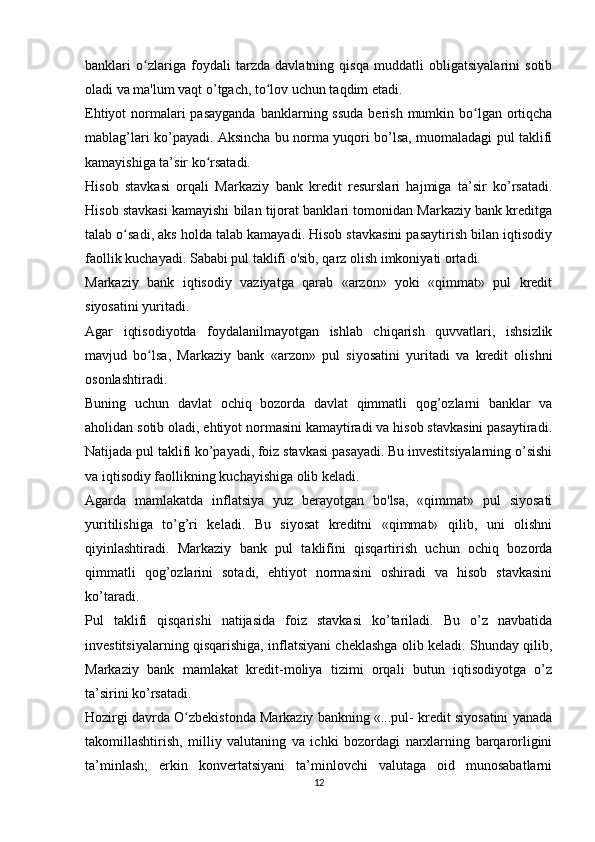 banklari   o zlariga   foydali   tarzda   davlatning   qisqa   muddatli   obligatsiyalarini   sotibʻ
oladi va ma'lum vaqt o’tgach, to lov uchun taqdim etadi.	
ʻ
Ehtiyot  normalari  pasayganda  banklarning ssuda  berish  mumkin bo lgan ortiqcha	
ʻ
mablag’lari ko’payadi. Aksincha bu norma yuqori bo’lsa, muomaladagi pul taklifi
kamayishiga ta’sir ko rsatadi.	
ʻ
Hisob   stavkasi   orqali   Markaziy   bank   kredit   resurslari   hajmiga   ta’sir   ko’rsatadi.
Hisob stavkasi kamayishi bilan tijorat banklari tomonidan Markaziy bank kreditga
talab o sadi, aks holda talab kamayadi. Hisob stavkasini pasaytirish bilan iqtisodiy	
ʻ
faollik kuchayadi. Sababi pul taklifi o'sib, qarz olish imkoniyati ortadi.
Markaziy   bank   iqtisodiy   vaziyatga   qarab   «arzon»   yoki   «qimmat»   pul   kredit
siyosatini yuritadi.
Agar   iqtisodiyotda   foydalanilmayotgan   ishlab   chiqarish   quvvatlari,   ishsizlik
mavjud   bo lsa,   Markaziy   bank   «arzon»   pul   siyosatini   yuritadi   va   kredit   olishni	
ʻ
osonlashtiradi.
Buning   uchun   davlat   ochiq   bozorda   davlat   qimmatli   qog’ozlarni   banklar   va
aholidan sotib oladi, ehtiyot normasini kamaytiradi va hisob stavkasini pasaytiradi.
Natijada pul taklifi ko’payadi, foiz stavkasi pasayadi. Bu investitsiyalarning o’sishi
va iqtisodiy faollikning kuchayishiga olib keladi.
Agarda   mamlakatda   inflatsiya   yuz   berayotgan   bo'lsa,   «qimmat»   pul   siyosati
yuritilishiga   to’g’ri   keladi.   Bu   siyosat   kreditni   «qimmat»   qilib,   uni   olishni
qiyinlashtiradi.   Markaziy   bank   pul   taklifini   qisqartirish   uchun   ochiq   bozorda
qimmatli   qog’ozlarini   sotadi,   ehtiyot   normasini   oshiradi   va   hisob   stavkasini
ko’taradi.
Pul   taklifi   qisqarishi   natijasida   foiz   stavkasi   ko’tariladi.   Bu   o’z   navbatida
investitsiyalarning qisqarishiga, inflatsiyani cheklashga olib keladi. Shunday qilib,
Markaziy   bank   mamlakat   kredit-moliya   tizimi   orqali   butun   iqtisodiyotga   o’z
ta’sirini ko’rsatadi.
Hozirgi davrda O zbekistonda Markaziy bankning «...pul- kredit siyosatini yanada	
ʻ
takomillashtirish,   milliy   valutaning   va   ichki   bozordagi   narxlarning   barqarorligini
ta’minlash;   erkin   konvertatsiyani   ta’minlovchi   valutaga   oid   munosabatlarni
12