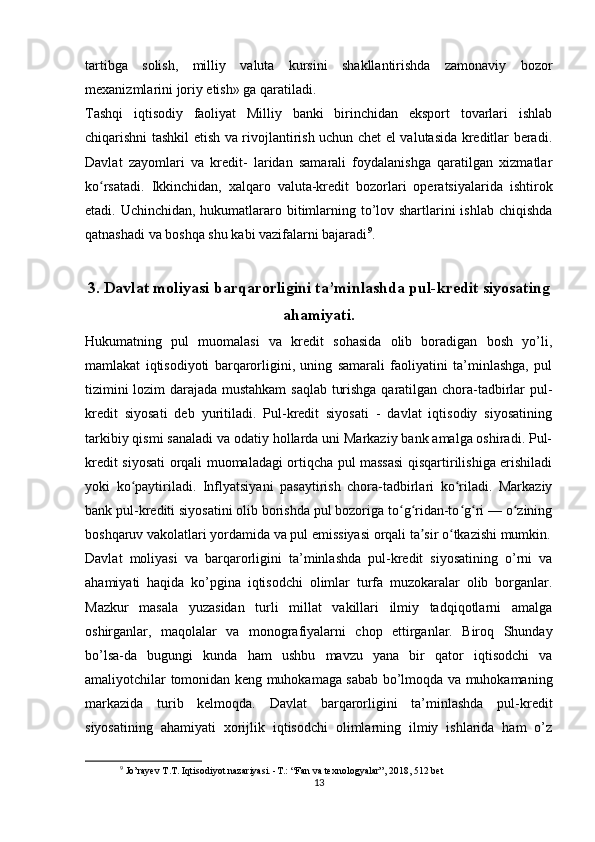 tartibga   solish,   milliy   valuta   kursini   shakllantirishda   zamonaviy   bozor
mexanizmlarini joriy etish» ga qaratiladi.
Tashqi   iqtisodiy   faoliyat   Milliy   banki   birinchidan   eksport   tovarlari   ishlab
chiqarishni tashkil etish va rivojlantirish uchun chet el valutasida kreditlar beradi.
Davlat   zayomlari   va   kredit-   laridan   samarali   foydalanishga   qaratilgan   xizmatlar
ko rsatadi.   Ikkinchidan,   xalqaro   valuta-kredit   bozorlari   operatsiyalarida   ishtirokʻ
etadi. Uchinchidan, hukumatlararo bitimlarning to’lov shartlarini  ishlab chiqishda
qatnashadi va boshqa shu kabi vazifalarni bajaradi 9
.
3. Davlat moliyasi barqarorligini ta’minlashda pul-kredit siyosating
ahamiyati.
Hukumatning   pul   muomalasi   va   kredit   sohasida   olib   boradigan   bosh   yo’li,
mamlakat   iqtisodiyoti   barqarorligini,   uning   samarali   faoliyatini   ta’minlashga,   pul
tizimini lozim darajada mustahkam  saqlab turishga qaratilgan chora-tadbirlar pul-
kredit   siyosati   deb   yuritiladi.   Pul-kredit   siyosati   -   davlat   iqtisodiy   siyosatining
tarkibiy qismi sanaladi va odatiy hollarda uni Markaziy bank amalga oshiradi. Pul-
kredit siyosati orqali muomaladagi ortiqcha pul massasi qisqartirilishiga erishiladi
yoki   ko paytiriladi.   Inflyatsiyani   pasaytirish   chora-tadbirlari   ko riladi.   Markaziy	
ʻ ʻ
bank pul-krediti siyosatini olib borishda pul bozoriga to g ridan-to g ri — o zining	
ʻ ʻ ʻ ʻ ʻ
boshqaruv vakolatlari yordamida va pul emissiyasi orqali ta sir o tkazishi mumkin.	
ʼ ʻ
Davlat   moliyasi   va   barqarorligini   ta’minlashda   pul-kredit   siyosatining   o’rni   va
ahamiyati   haqida   ko’pgina   iqtisodchi   olimlar   turfa   muzokaralar   olib   borganlar.
Mazkur   masala   yuzasidan   turli   millat   vakillari   ilmiy   tadqiqotlarni   amalga
oshirganlar,   maqolalar   va   monografiyalarni   chop   ettirganlar.   Biroq   Shunday
bo’lsa-da   bugungi   kunda   ham   ushbu   mavzu   yana   bir   qator   iqtisodchi   va
amaliyotchilar tomonidan keng muhokamaga sabab bo’lmoqda va muhokamaning
markazida   turib   kelmoqda.   Davlat   barqarorligini   ta’minlashda   pul-kredit
siyosatining   ahamiyati   xorijlik   iqtisodchi   olimlarning   ilmiy   ishlarida   ham   o’z
9
 Jo’rayev T.T. Iqtisodiyot nazariyasi. -T.: “Fan va texnologyalar”, 2018, 512 bet
13 